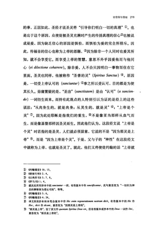 论信仰与信经 219
的事，正因如此，圣经才说圣灵将"引导你们明白一切的真理"①。也
是出于这个原因，众使徒被圣灵充满时产生的传扬真理的信心②也被说
成是爱，因为缺乏信心的原因是惧怕，而惧怕为爱的完全所排斥。因
此，传福音的信心也称为上帝的恩赐，③因为除非一个人同时也爱其所
知，就不会享受它。而享受上帝的智慧，意思不外乎因爱他而与他同
心 (ei dilectione cohærere) 。除非爱，人不会只因明白一事物而住在它
里面。圣灵也同样，他被称作"圣善的灵" (Spiritus Sanctus) ④，原因
是，一切受上帝认可的 (sanciuntur) ⑤事之所以受认可，目的都是为使
其长久。毋庸置疑的是"圣洁" (sanctitatem) 是由"认可" (a sancien-
do) 一词衍生而来。而持有此观点的人特别引以为证的是经上的这些
说法"从肉身生的，就是肉身自从灵生的，就是灵"⑥上帝是个
灵"⑦。因为此处耶稣是指我们的重生，⑧不是像亚当那样从血气而
生，而是像基督那样因圣灵而生。因此他们认为，这段经文说"上帝是
个灵"时若指的是圣灵，人们就必须留意，它说的不是"因为那灵是上
帝"⑨，而是"因为上帝是个灵"。于是，父与子的"神性"在这段经文
中就称为上帝，也就是圣灵了。就此，他们又将使徒约翰的话"上帝就
① 侈甘翰福音)) 16: 13.
②({使徒行传)) 2: 4.
~ ((以弗所书)) 3: 7、 8.
â) ((罗马书)) 1: 4.
~就此处所用抄本中的 sanciuntur 一词，有些版本中作 sanc叫声C耐UT ， 此句意思变为"一切归为神
圣的事物皆为受认可的"，等等。
:ID 侈甘翰福音)) 3: 6.
3 倍句翰福音)) 4: 24.
~译文所用抄本和本笃会版本中作 Hic enim regenerationem nostram dicit. 有些版本中的 Hic 作
H町 ， dicit 作 dic酬，意思变为"因那灵是上帝的"。
~ .那灵是上帮"，拉丁原文作伊刷皿m 牛m阳 De田 esto 但有些版本或抄本中的 Deus 一词作 Dei ，
意思变为"那灵是上帝的"。
 