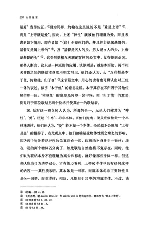 220 论信望爱
是爱"当作佐证 E ①因为同样，约翰在这里说的不是"爱是上帝"②，
而是"上帝就是爱"。因此，上述"神性"就被他们理解为爱。而且考
虑到如下情形，即在诸如" (这)全是你们的。并且你们是属基督的 p
基督又是属上帝的"③，及"基督是各人的头，男人是女人的头，上帝
是基督的头"④，这类列举相互关联的客体的经文中，没有提到圣灵。
那些人断言，这只是一种原则的应用，该原则是:就总体而论，两个相
关事物之间的联结本身常不明文写出。他们还认为，从"万有都是本
于他，倚靠他，归于他"⑤这节经文中，用心的读者也可辨认出对三位
一体的表述。似乎"本于他"的意思是说，本于其存在不归因于其他位
格的那一位倚靠他"的意思是倚靠一位中保，而"归于他"的意思
则是归于那位联结另两个位格并使其合一的联结者。
却.反对这一观点的人认为，所谓的合一，无论人们称其为"神
性"、"爱还是"仁慈均非本体。而他们提出，圣灵应依他是一个本
体来表述。他们还认为爱"若不是一个本体，圣经就不会使用"上帝
是爱"的措辞了。在此观点中，他们的确是受物体性质之常态的影响。
因为两个物体若以并列的位置连在一起，这联结本身并非一物体 p 连
在一起的两个物体若分离了，如此联结自然也将不复存在冒雨时，他
们认为联结本身不应理解为离去和移走，就好像那些身体→样。但这
些人应当尽力洁净己心，才有能力看到，上帝的本体中没有任何这样
的内容一一其性质表明，其本体是一回事，而属本体的非主要特性又
是另一回事，而非本体 E 相反，凡能归于其中的均属本体。不过，谈
① 《约翰一书)) 4: 16.
② 此处亦然，就 dilectio De阳耐，作 di/ectio Dei est 的也有所见，意思变为"爱是上帝的"。
③ (程哥林多前书)) 3: 22、 23。
④ {在哥林多前书)) 11: 3.
⑤((罗马书)) 11: 36。
 