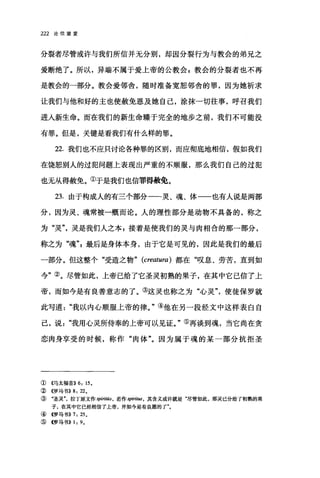 222 论信望爱
分裂者尽管或许与我们所信并无分别，却因分裂行为与教会的弟兄之
爱断绝了。所以，异端不属于爱上帝的公教会 P 教会的分裂者也不再
是教会的一部分。教会爱邻舍，随时准备宽恕邻舍的罪，因为她祈求
让我们与他和好的主也使赦免恩及她自己，涂抹一切往事，呼召我们
进入新生命。而在我们的新生命臻于完全的地步之前，我们不可能没
有罪。但是，关键是看我们有什么样的罪。
22. 我们也不应只讨论各种罪的区别，而应彻底地相信，假如我们
在饶恕别人的过犯问题上表现出严重的不顺服，那么我们自己的过犯
也无从得赦免。①于是我们也信罪得赦免。
23. 由于构成人的有三个部分一一灵、魂、体一一也有人说是两部
分，因为灵、魂常被一概而论。人的理性部分是动物不具备的，称之
为"灵"灵是我们人之本 E 接着是使我们的灵与肉相合的那一部分，
称之为"魂最后是身体本身，由于它是可见的，因此是我们的最后
一部分。但这整个"受造之物" (creatura) 都在"叹息、劳苦，直到如
今"②。尽管如此，上帝已给了它圣灵初熟的果子，在其中它巳信了上
帝，而如今是有良善意志的了。③这灵也称之为"心灵"使徒保罗就
此写道"我以内心顺服上帝的律。"④他在另一段经文中这样表白自
己，说我用心灵所侍奉的上帝可以见证。"⑤再谈到魂，当它尚在贪
恋肉身享受的时候，称作"肉体"。因为属于魂的某一部分抗拒圣
① 《马太福音}} 6: 15.
②((罗马书)} 8: 22.
③ "圣灵拉了原文作 spiritii.s ， 若作 spiritus， 其含义或许就是"尽管如此，那灵己分给了初熟的果
子，在其中它已经相信了上帝，并如今是有良愿的了"。
④ 4罗马书}} 7: 25 。
⑤ 4罗马书}} 1: 9.
 