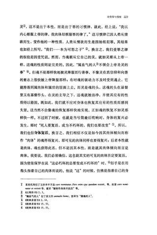 论信仰与信经 223
灵①，这不是出于本性，而是出于罪的习惯律，就此，经上说我以
内心顺服上帝的律，我肉体却顺服罪的律了。"这习惯律己因人类从情
欲而生，变作他的一种性质，人类从情欲而生是因始祖犯罪。其结果
也如经上所写"我们......本为可怒之子"②，换言之，我们受罪之律
的奴役是因受咒诅。然而，当魂顺从它自己的灵，就如灵顺从上帝一
样，这魂的性质则是完美的。因此属血气的人③不领会上帝圣灵的
事"④。但魂不是那样快地被灵降服而行善事，不像灵在真信仰和向善
的意志上很'快被上帝降服那样 p 有时魂的驱动力不及时受到遏止，它
就滑落到属肉体和属世的层面上去二而灵是魂的头，这魂的头在基督
里又有基督作头，在灵的主导之下，这魂就被洁净，并使其应有的性
质得以稳固。既如此，我们就不应对身体也恢复其应有的性质而感到
失望。这当然不会像魂的恢复那样快地实现，正如魂的恢复不如灵那
样快一样。不过到了时候，也就是当号筒最后吹响时，身体的复兴必
发生，那时"死人要复活，成为不朽坏的，我们也要改变"⑤。所以，
我们也信身体复活。换言之，我们相信不仅是如今因其肉体倾向而称
作"肉体"的魂将得复兴，那可见的肉体同样也要得复兴 p 后者本性就
是肉体，魂也获得此名，但不是因其本性，而是就其肉体倾向而言是
肉体。我要说，我们必须确信，这名副其实的可见的肉体注定要复活。
因为使徒保罗在说"这必朽坏的总要变成不朽坏的"时，⑥似乎是在用
指头指着自己的肉体而说的。他说"这"的时候，仿佛是指着自己的身
主 某些优秀拉丁文抄本中不是 ωro nomina阳民 Pars enim ej旧扭曲iam resistit ， 等，而是 caro nomi-
natur et resìstit 等，意即"被称作肉体并抗拒"等。
z <<以弗所书)) 2: 3 。
立 "属血气的人"拉丁原文作 animalis ho脚，直译为"属魂的人"。
主伺林多前书)) 2: 14。
E 暗林多前书)) 15: 52,
豆帽林多前书)) 15: 53 。
 
