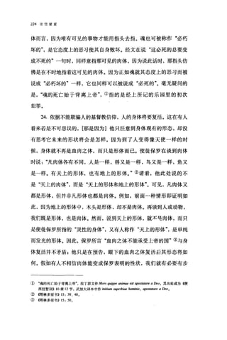 224 论信望爱
体而言，因为唯有可见的事物才能用指头去指。魂也可被称作"必朽
坏的是它态度上的恶习使其自身败坏。经文在说"这必死的总要变
成不死的"一句时，同样意指那可见的肉体，因为说此话时，那指头仿
佛是在不时地指着这可见的肉体。因为正如魂就其态度上的恶习而被
说成"必朽坏的"一样，它也同样可以被说成"必死的"。毫无疑问的
是魂的死亡始于背离上帝①指的是经上所记的乐园里的初次
犯罪。
24. 依据不能欺骗人的基督教信仰，人的身体将要复活。这在有人
看来若是不可思议的， [那是因为]他只注意到身体现有的形态，却没
有思考它未来的形状将会是怎样。因为到了人变得像天使一样的时
候，身体就不再是血肉之体，而只是形体而已。使徒保罗在谈到肉体
时说凡肉体各有不同，人是一样，兽又是一样，鸟又是一样，鱼又
是一样。有天上的形体，也有地上的形体。"②请看，他此处说的不
是"天上的肉体而是"天上的形体和地上的形体"。可见，凡肉体又
都是形体，但并非凡形体也都是肉体。例如，前面一种情形即证明如
此，因为地上的形体中，木头是形体，却不是肉体。再谈到人或动物，
我们既是形体，也是肉体。然而，说到天上的形体，就不皂肉体，而只
是使徒保罗所指的"灵性的身体又有人称作"天上的形体是单纯
而发光的形体。因此，保罗所言"血肉之体不能承受上帝的国"③与身
体复活并不矛盾 g 他只是在预告，眼下的血肉之体复活后其形态将如
何。假如有人不相信肉体能变成保罗表明的性状，我们就有必要有步
① "魂的死亡始于背离上帝拉丁原文作 Mors quippe animae est ψOS，蜘陪 a Deo。其出处或为惯
西拉智训11)) 10 章 12 节，武力H大译本中作 initi翩翩.per古iae hominis, aposta阳陀 aDeo.
② (仔哥林多前书)) 15: 39、 40.
③ {在哥林多前书)) 15: 50。
 