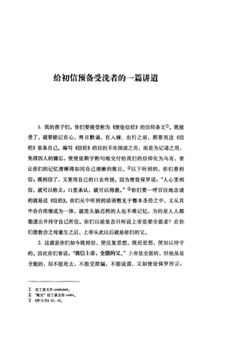 给初信预备受洗者的一篇讲道
1.我的孩子们，你们要接受称为《使徒信经》的信仰条文①。既接
受了，就要铭记在心，终日默诵，在人睡、出行之前，都要用这《信
经》装备自己。编写《信经》的目的不在阅读之用，而是为记诵之用，
免得因人的健忘，使使徒斟宇酌句地交付给我们的信仰化为乌有，要
让你们的记忆清晰得如同自己清晰的账目。②以下听到的，你们要相
信 E 既相信了，又要用自己的口去传扬。因为使徒保罗说人心里相
信，就可以称义，口里承认，就可以得救。"③你们要一呼百应地念诵
的就是这《信经》。你们从中昕到的话语散见于整本圣经之中，又从其
中会合浓缩成为一体，就连头脑迟钝的人也不难记忆，为的是人人都
能道出并持守自己所信。你们以前是否只听说上帝是那全能者?在你
们借教会之母重生之后，上帝从此以后就是你们的父。
2. 这就是你们如今既相信，便反复思想，既经思想，便加以持守
的。因此你们要说"我信上帝，全能的父。"上帝是全能的，但他虽是
全能的，却不能死去，不能受欺骗，不能说谎，又如使徒保罗所言:
1:, 拉丁原文作 symbolum。
~ .账目'拉丁原文作 codexo
î <<罗马书)) 10, 10,
 