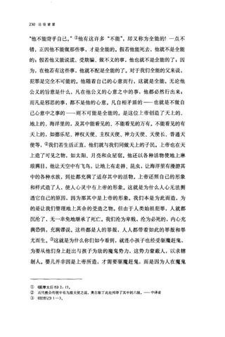 230 论信望爱
"他不能背乎自己。"①他有这许多"不能却又称为全能的!一点不
错，正因他不能做那些事，才是全能的。假若他能死去，他就不是全能
的 P 假若他又能说谎、受欺骗、做不义的事，他也就不是全能的了 g 因
为，在他若有这些事，他就不配是全能的了。对于我们全能的父来说，
犯罪是完全不可能的。他随着自己的心意而行，这就是全能。无论他
公义的旨意是什么，凡在他公义的心意之中的事，他都必然行出来 F
而凡是邪恶的事，都不是他的心意。凡自相矛盾的一一也就是不做自
己心意中之事的一一则不可能是全能的。是这位上帝创造了天上的、
地上的、海洋里的，及其中能看见的、不能看见的万有。不能看见的有
天上的，如德乐尼、神权天使、主权天使、神力天使、天使长、普通天
使等，②我们若生活正直，他们就与我们同做天上的子民。上帝也在天
上造了可见之物，如太阳、月亮和众星宿。他还以各种活物使地上琳
琅满目，他让天空中有飞鸟，让地上有走兽、昆虫，让海洋里有漫游其
中的各种水族，到处都充满了适存其中的活物。上帝还照自己的形象
和样式造了人，使人心灵中有上帝的形象。这就是为什么人心无法测
透它自己的原因，因为那其中是上帝的形象。我们本是为此而造，为
的是让我们管理地上其余的受造之物。但由于人类始祖犯罪，人就都
沉沦了，无一幸免地继承了死亡。我们沦为卑贱，沦为必死的，内心充
满恐惧，充满谬误。这些都是人的罪报，人人都带着如此的罪报和罪
尤而生。③这就是为什么你们如今看到，就连小孩子也经受驱魔赶鬼，
为要从他们身上赶出与孩子为敌的魔鬼势力，这势力蒙蔽人，以求辖
制人。婴儿并非因是上帝所造，才需要驱魔赶鬼，而是因为人在魔鬼
① (司是摩太后书)) 2: 13.
② 古代教会传统中有九级天使之说，奥古斯丁此处列举了其中的六级。 中译者
③ ((创世记)) 1-3.
 