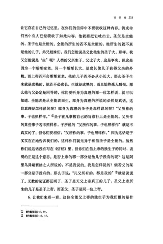 论信经 233
让它存在自己的记忆里，在你们的信仰中不要吸收这种内容。倘或你
们当中有人已经吸收了如此内容，他就要把它吐出去。圣父是全能
的，圣子也是全能的。全能的所生的若不是全能的，他所生的就不真
是他的儿子。弟兄姐妹们，我们怎能说圣父比他生的圣子大，那样，我
又怎能说是"生"呢?人类的父亲生子，父比子大，这是事实。但这是
因为一个渐渐变老，另一个渐渐长大，是成长使儿子获得父亲的外
貌。而上帝若不会渐渐衰老，他的儿子若不必从小长大，那么圣子生
来就是成熟的。他若不必成长，生就是成熟的，而且始终毫无减损，那
么他与父必定是同等的。你们要听身为真理的那一位怎样说，就可以
知道，全能者是从全能者而生。那身为真理的所说的必然是真话。这
位真理是怎样说的呢?那身为真理的圣子是怎样说的呢? "父所作的
事，子也照样作。"①圣子在凡事按自己的旨意行上是全能的。父所作
的某些事子若不照样作，子所说的"父所作的事，子也照样作"就是不
真实的了。但你们要相信父所作的事，子也照样作。"因为这话是子
实实在在地告诉我们的，这样你们就无异于相信圣子是全能的。虽然
你们说这话没有写在《信经》里，但你们在信上帝的独生子的同时，表
明的正是这个意思。是否上帝的哪一部分是他儿子没有的呢?这是阿
里乌异端亵渎之人所说的，不是我说的。我是怎样说的?倘若父的某
一部分是子没有的，那么子说凡父所有的，都是我的"②就是说谎
了。无数的见证都证明了，圣子是天父上帝真正的儿子，圣父上帝所
生的儿子是圣子上帝，而圣父、圣子是同一位上帝。
6. 让我们来看一看，这位全能父上帝的独生子为我们做的是什
工哟翰福音)) 5, 19.
Z 创翰福音)) 16, 15 。
 