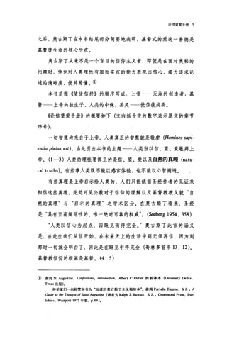 论信望爱手册 5
之后，奥古斯丁在本书结尾部分简要地表明，基督式的爱这一善德是
基督徒生命的核心所在。
奥古斯丁从来不是一个盲目的信仰主义者，即便是在面对奥秘的
问题时，他也对人类理性有限而实在的能力表现出信心，竭力追求论
述的清晰度，使其易懂。①
本书系循《使徒信经》的顺序写成:上帝一一天地的创造者 5 基
督一一上帝的独生子，人类的中保:圣灵一一使信徒成圣。
《论信望爱手册》的概要如下(文内括号中的数字表示原文的章节
序号) :
一切智慧均来自于上帝。人类真正的智慧就是敬虔 (Homines sapi-
entia pietas est) 。由此引出本书的主题一一人类当以信、望、爱敬拜上
帝。(1 -3) 人类的理性要捍卫的是信、望、爱以及自然的真理 (natu­
ral truths)。有些事人类既不能以感官体验，也不能以心智测透。
有些真理是上帝启示给人类的，人们只能依据圣经作者的见证来
相信这些真理。此处可见公教对于信仰的理解以及基督教教义就"自
然的真理"与"启示的真理"之学术区分。在奥古斯丁看来，圣经
是"具有至高规范性的、唯一绝对可靠的权威 (S民:berg 1954, 358)
"人类以信心为起点，因眼见而得完全。"奥古斯丁此言的涵义
是，在此生我们从信开始，在未来天上的生活中则无须再信，因为到
那时一切就全明白了，因此是在眼见中得完全(哥林多前书 13: 12) 。
基督教信仰的根基是基督。 (4 、 5)
①参阅St. Augustine, Confessions , intro血ction ， A1bert C. Outl町的新译本(University Dallas,
Texas 出版)。
神学家们一向称赞本书为"地道的奥古斯丁主义袖珍本"。参阅 Portalie Eugene, S. J. • A
Guide 阳伽 Tlwught of Saint Augustipe (译者为 Ralph J. Bastian. S. J. • Greenwωd Pr酶. Pub-
Ii由ers ， Wl回port 1975 年版. p.64)。
 