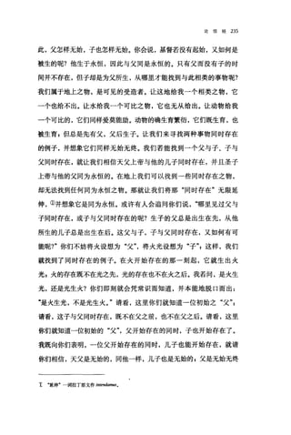 论信经 235
此，父怎样无始，子也怎样无始。你会说，基督若没有起始，又如何是
被生的呢?他生于永恒，因此与父同是永恒的。只有父而没有子的时
间并不存在，但子却是为父所生，从哪里才能找到与此相类的事物呢?
我们属于地上之物，是可见的受造者。让这地给我一个相类之物，它
一个也给不出。让水给我一个可比之物，它也无从给出。让动物给我
一个可比的，它们同样爱莫能助。动物的确生育繁衍，它们既生育，也
被生育，但总是先有父，父后生子。让我们来寻找两种事物同时存在
的例子，并想象它们同样无始无终。我们若能找到一个父与子、子与
父同时存在，就让我们相信天父上帝与他的儿子同时存在，并且圣子
上帝与他的父同为永恒的。在地上我们可以找到一些同时存在之物，
却无法找到任何向为永恒之物。那就让我们将那"同时存在"无限延
伸，①并想象它是同为永恒。或许有人会追问你们说哪里见过父与
子同时存在，或子与父同时存在的呢?生子的父总是出生在先，从他
所生的儿子总是出生在后。这父与子，子与父同时存在，又如何有可
能昵?"你们不妨将火设想为"父"，将火光设想为"子"z 这样，我们
就找到了同时存在的例子。在火开始存在的那一刻起，它就生出火
光，火的存在既不在光之先，光的存在也不在火之后。我若问，是火生
光，还是光生火?你们即刻就会凭常识而知道，并本能地脱口而出:
"是火生光，不是光生火。"请看，这里你们就知道一位初始之"父"z
请看，这子与父同时存在，既不在父之前，也不在父之后。请看，这里
你们就知道一位初始的"父父开始存在的同时，子也开始存在了。
我既向你们表明，一位父开始存在的同时，儿子也能开始存在，就请
你们相信，天父是无始的，同他一样，儿子也是无始的 s 父是无始无终
主 "延伸"一词拉丁原文作的阳ndamus.
 