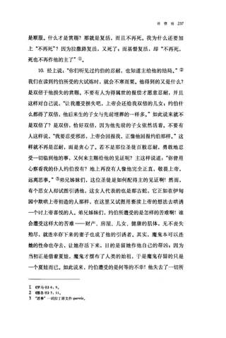 论信经 237
是顺服。什么才是赏赐?那就是复活，而且不再死。我为什么还要加
上"不再死"1 因为拉撒路复活，又死了 g 而基督复活，却"不再死，
死也不再作他的主了"①。
10. 经上说你们昕见过约伯的忍耐，也知道主给他的结局。"②
我们在读到约伯所受的大试炼时，就会不寒而栗。他得到的又是什么?
是双倍于他损失的赏赐。不要有人为得属世的报偿才愿意忍耐，并且
这样对自己说让我遭受损失吧，上帝会还给我双倍的儿女 E 约伯什
么都得了双倍，他后来生的子女与先前埋葬的一样多。"如此说来就不
是双倍了?是双倍，恰好双倍，因为他先前的子女依然活着。不要有
人这样说我要忍受邪恶，上帝会回报我，正像他回报约伯那样。"这
样就不再是忍耐，而是贪心了。若不是那位圣徒百般忍耐，勇敢地忍
受一切临到他的事，又何来主赐给他的见证呢?主这样说道你曾用
心察看我的仆人约伯没有?地上再没有人像他完全正直，敬畏上帝，
远离恶事。"③弟兄姊妹们，这位圣徒是如何配得主的见证啊!然而，
有个恶女人却试图引诱他，这女人代表的也是那古蛇，它正如在伊甸
园中欺哄上帝初造的人那样，在这里又试图用亵渎上帝的想法去哄诱
一个讨上帝喜悦的人。弟兄姊妹们，约伯所遭受的是怎样的苦难啊!谁
会遭受这样大的苦难一一财产、房屋、儿女、健康的肌体，无不丧失
殆尽，就连幸存下来的妻子也成了他的引诱者。其实，魔鬼本可以连
她的性命也夺去，让她存活下来，目的是留她作他自己的帮凶 z 因为
当初正是借着夏娃，魔鬼才摆布了人类的始祖，于是魔鬼存留的只是
一个夏娃而已。如此说来，约伯遭受的是何等的不幸!他失去了一切所
1: <<罗马书)) 6: 9.
z 慨各书)) 5: 11.
立 "恶事"一词拉了原文作 querela。
 