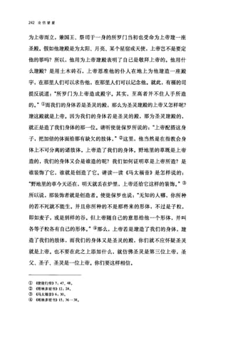 242 论信望爱
为上帝而立，兼国王、祭司于一身的所罗门当初也受命为上帝建一座
圣殿。假如他建殿是为太阳、月亮、某个星宿或天使，上帝岂不是要定
他的罪吗?所以，他用为上帝建殿表明了自己是敬拜上帝的。他用什
么建殿?是用土木砖石，上帝恩准他的仆人在地上为他建造一座殿
宇，在那里人们可以求告他，在那里人们可以记念他。就此，有福的司
提反说道所罗门为上帝造成殿宇。其实，至高者并不住人于所造
的。"①而我们的身体若是圣灵的殿，那么为圣灵建殿的上帝又怎样呢?
建这殿就是上帝。因为我们的身体若是圣灵的殿，那为圣灵建殿的，
就正是造了我们身体的那一位。请听使徒保罗所说的上帝配搭这身
子，把加倍的体面给那有缺欠的肢体②这里，他当然是在指教会身
体上不可分离的诸股体。上帝造了我们的身体。野地里的草既是上帝
造的，我们的身体又会是谁造的呢?我们如何证明革是上帝所造?是
谁装饰了它，谁就是创造了它。请读一读《马太福音》是怎样说的:
"野地里的草今天还在，明天就丢在炉里，上帝还给它这样的装饰。"③
所以说，那装饰者就是创造者。使徒保罗也说无知的人哪，你所种
的若不死就不能生。并且你所种的不是那将来的形体，不过是子粒，
即如麦子，或是别样的谷。但上帝随自己的意思给他一个形体，并叫
各等子粒各有自己的形体。"④那么，上帝若是建造了我们的身体，建
造了我们的股体，而我们的身体又是圣灵的殿，你们就不应怀疑圣灵
就是上帝。也不要在此之上添加什么，就仿佛圣灵是第三位上帝，圣
父、圣子、圣灵是一位上帝。你们要这样相信。
① ({使徒行传)) 7: 47、 48 0
②{情林多前书)) 12: 24。
③ 《马太福音)) 6: 300
④ ((1哥林多前书)) 15: 36-380
 