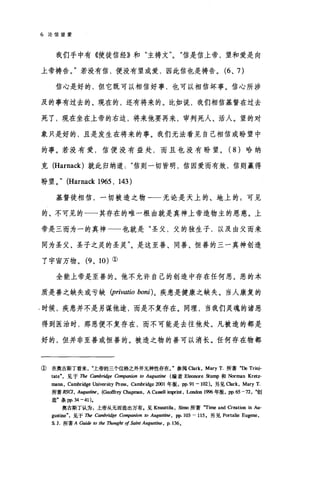 6 论信望爱
我们手中有《使徒信经》和"主祷文信是信上帝，望和爱是向
上帝祷告。"若没有信，便没有望或爱，因此信也是祷告。 (6 、 7)
信心是好的，但它既可以相信好事，也可以相信坏事。信心所涉
及的事有过去的、现在的，还有将来的。比如说，我们相信基督在过去
死了，现在坐在上帝的右边，将来他要再来，审判死人、活人。望的对
象只是好的，且是发生在将来的事。我们无法看见自己相信或盼望中
的事。若没有爱，信便没有益处，而且也没有盼望。( 8 )哈纳
克 (Harnack) 就此归纳道信则一切皆明，信因爱而有效，信则赢得
盼望。" (Harnack 1965 , 143)
基督徒相信，一切被造之物-一无论是天上的、地上的;可见
的、不可见的一一其存在的唯一根由就是真神上帝造物主的恩慈。上
帝是三而为一的真神一一也就是"圣父，父的独生子，以及由父而来
同为圣父、圣子之灵的圣灵"。是这至善、同善、恒善的三一真神创造
了宇宙万物。 (9 、 10) ①
全能上帝是至善的。他不允许自己的创造中存在任何恶。恶的本
质是善之缺失或亏缺 (privatio boni) 。疾患是健康之缺失。当人康复的
.时候，疾患并不是另谋他途，而是不复存在。同理，当我们灵魂的诸恶
得到医治时，那恶便不复存在，而不可能是去往他处。凡被造的都是
好的，但并非至善或恒善的。被造之物的善可以消长。任何存在物都
① 在奥古斯丁看来上帝的三个位格之外并无神性存在J 参阅 Clark ， Mary T. 所著"De Trini-
tate" ，见于 1ñe 由mhridge CO"啊nion 归 Aug阳tine 编者 Eleonore Stump 和 Norman Kretz-
mann, Cambridge University pr酶， Cambridge 2∞1 年版， pp.91-102)。另见 αark ， Mary T
所著 RSCI， Aug阳脚， (G四佳句 α咀pman ， ACa时叩int ， London 1蜘年版， pp.65 一刀"，创
造"条 pp.34 -41).
奥古斯丁认为，上帝从无而造出万有.见 KnuuttiJa， simo 所著"Time and Creation in Au-
gustine" ，见于 1ñe Comhridge CO"阴nion 阳 Aug皿阳e ， pp. 103 - 115. 另见 Portalie Eugene,
S. ].所著 A Guide 阳 the Thought 01 Saint Augu捕时， p， 136。
 