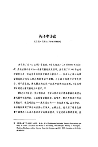 英译本导读
皮尔邀·尼基拉 (Pertti Ni汰kilä)
奥古斯丁在《订正录》中提到， ((信之功用)) (De Utilitate Creden-
di) 是他在做长老时为一信摩尼教的朋友所写。奥古斯丁于 391 年在希
波就任长老，而本书是他任期中最早的著作之一。作者为之著述的霍
诺拉图斯后来似从摩尼教的谬误中觉醒。大公教会强调的是首先要
信，而不是求证。摩尼教正是在这一点上对公教攻击最烈。《信之功
用》则是对摩尼教论点的驳斥。①
《信之功用》是一部护教作品，作者力图在其中将基督教的真理与
摩尼教学说做对比，以说服霍诺拉图斯。基督教、摩尼教两者的根本
区别在于，他们对圣经一一尤其是旧约一一的态度不同。正因如此，
本书特别强调了圣经的重要性及涵义。在释经上，奥古斯丁通常依照
整个基督教社会或公教对经文的理解模式。这就是群体释经原则。奥
工 比较奥古斯丁与帕斯卡尔观点，参阅Siris (Sm趾hsonian Institution Res阳ch Information Sys-
tcm), A Golden Chain from Tar-Water to the Trinity , With Thoughts Relating to Philo皿'phy ，
OIristian Theology, and the Univ，自由 Generally Monday, April18 , 2∞5. Augustine on the Utility
of Believing.
 