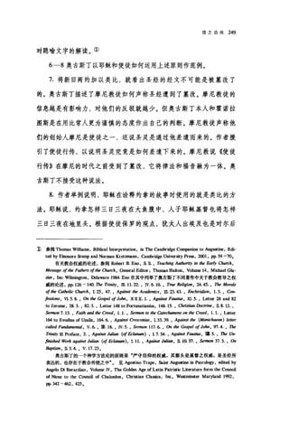 信之功用 249
对隐喻文字的解读。①
6-8 奥古斯丁以耶稣和使徒如何运用上述原则作范例。
7. 将新旧两约加以类比，就看出圣经的经文不可能是被篡改了
的。奥古斯丁描述了摩尼教徒如何声称圣经遭到了篡改。摩尼教徒的
信息越是有影响力，对他们的反驳就越少。但奥古斯丁本人和霍诺拉
国斯是在用比常人更为谨慎的态度作出自己的判断。摩尼教徒声称他
们的创始人摩尼是使徒之一，还说圣灵是通过他差遣而来的。作者援
引了使徒行传，以说明圣灵究竟是如何差遣下来的。摩尼教说《使徒
行传》在摩尼的时代之前受到了篡改，它将律法和福音融为一体。奥
古斯丁不接受这种说法。
8. 作者举例说明，耶稣在诠释约拿的故事时使用的就是类比的方
法。耶稣说，约拿怎样三日三夜在大鱼腹中，人子耶稣基督也将怎样
三日三夜在地里头。根据使徒保罗的观点，犹太人出埃及也是对尔后
:D参阅 Thomas Williams, Biblical Interpretation ，皿 The Cambridge Co呻anion to AugJ皿町， E岱
ted by 回国nore Stump and Norman Kretzmann, Cambridge University pr臼.， 2∞1 ， pp. 59 -70.
有关教会权威的论述，参阅 Robert B. Eno, S. S. , Teaching Aut.加，均 in tl加 Ea~秒 C阳时，
Message o[ the Fathers of 品heC加陀h ， General Editor: TholI且s Haltoo, Volume 14, Michael Gla-
2町， Inc. Wil皿ngton ， Delaware 1984. En。在其中列举了奥古斯丁不同著作中关于教会教导之权
威的论述， pp. 126 - 140. The Trini纱，皿 1 1. 22. , 1V. 6. 10. , True Religi，棚， 24. 45. , The MoraJs
of the Catholic αurch ， I. 25 , 47. , Against the Academics, 1Il. 23. 43. , Enchiridion , 1. 5. , Con-
[essions , VL 5. 且，伽伽 Gospel of Jo.仰， xxX. 1. , Against Faus阳，泪. 5. , Letter 28 and 82
to Jerome, 28. 3. , 82. 3. , Letter 148 to P，町tunatia咀山， 148. 15. , christ阳nL忱的阳， IL 8. 12. ,
Sermon 7. 13. , Fo剧thand 仇e Ci陀'ed， 1. 1. , Sermon 阳 the Catechumens on the Creed, 1. 1. , Letter
1ωto Evodius of Uza1is, 164.6. , Against Cre，阴阳， L 33. 39. , Agaù四 t加 (Manic阳朋)阳的
ca/Jed Fun彻men阳1 ， V.6. ，而. 18. , 1V.5. , Sermon 117.6. ， α川'he Gospel o[ Jo，切， 97.4. , The
T呻吻1Il Prefa白， 2. , Against Julian (of &ω酬.) , L 7. 34. , Against Faz础IS ， 理 5. , The Un-
如ished Work against Julian (o[ &阳um) ， 1. 11. , Against Juli阳， 1I. 10. 37. , Sermon 37. 3. ，伽
Baptism , IL 3. 4. , V. 17.23.
奥古斯丁的-个神学方法论的原则是"严守信仰的权威，其源头是基督之权威，是圣经所
表达的，也存在于教会传统之中"。 见Ag耐ino Trape, Saint AugJ皿ine in Patrology, edited by
Angelo Di B町ardino ， Volume lV, The Golden Age of Latin Patristic Literature form the Counci1
of Nicea to the Counci1 of Chal，自由n ， Cbristian Classi白， Inc, WI回minster Maryland 19!泣，
pp. 342 -462, 425.
 