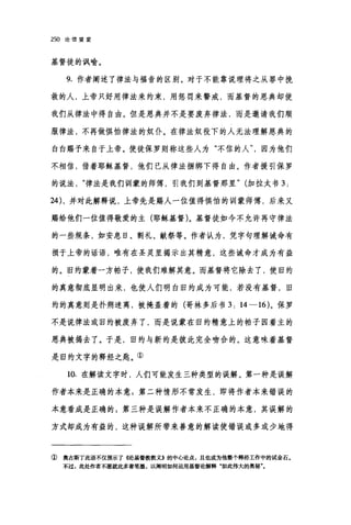 250 论信望爱
基督徒的讽喻。
9. 作者阐述了律法与福音的区别。对于不能靠说理将之从罪中挽
救的人，上帝只好用律法来约束，用惩罚来警戒，而基督的恩典却使
我们从律法中得自由。但是恩典并不是要废弃律法，而是邀请我们顺
服律法，不再做惧怕律法的奴仆。在律法奴役下的人无法理解恩典的
白白赐予来自于上帝。使徒保罗则称这些人为"不信的人因为他们
不相信，借着耶稣基督，他们已从律法捆绑下得自由。作者援引保罗
的说法律法是我们训蒙的师傅，引我们到基督那里" (加拉太书 3:
24) ，并对此解释说，上帝先是赐人一位值得惧怕的训蒙师傅，后来又
赐给他们一位值得敬爱的主(耶稣基督)。基督徒如今不允许再守律法
的一些规条，如安息日、割礼、献祭等。作者认为，凭字句理解诫命有
损于上帝的话语，唯有在圣灵里揭示出其精意，这些诫命才成为有益
的。旧约蒙着一方帕子，使我们难解其意。而基督将它除去了，使旧约
的真意彻底显明出来，也使人们明白旧约成为可能，若没有基督，旧
约的真意则是扑朔迷离，被掩盖着的(哥林多后书 3: 14-16) 。保罗
不是说律法或旧约被废弃了，而是说蒙在旧约精意上的帕子因着主的
恩典被揭去了。于是，旧约与新约是彼此完全吻合的。这意味着基督
是旧约文字的释经之匙。①
10. 在解读文字时，人们可能发生三种类型的误解。第一种是误解
作者本来是正确的本意;第二种情形不常发生，即将作者本来错误的
本意看成是正确的 3 第三种是误解作者本来不正确的本意，其误解的
方式却成为有益的，这种误解所带来善意的解读使错误或多或少地得
① 奥古斯丁此语不仅预示了((论基督教教义》的中心论点，且也成为他整个释经工作中的试金石。
不过，此处作者不愿就此多着笔墨，以阐明如何运用基督论解释"如此伟大的奥秘"。
 