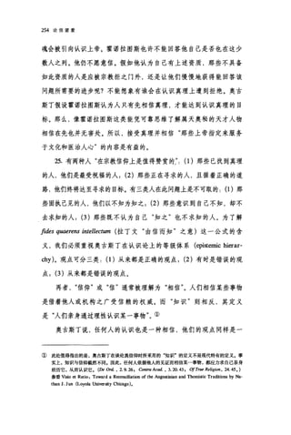 254 论信望爱
魂会被引向认识上帝。霍诺拉图斯也许不能回答他自己是否也在这少
数人之列。他仍不愿意信。假如他认为自己有上述资质，那些不具备
如此资质的人是应被宗教拒之门外，还是让他们慢慢地获得能回答该
问题所需要的进步呢?不能想象有谁会在认识真理上遭到拒绝。奥古
斯丁假设霍诺拉图斯认为人只有先相信真理，才能达到认识真理的目
标。那么，像霍诺拉图斯这类能凭可靠思维了解属天奥秘的天才人物
相信在先也并无害处。所以，接受真理并相信"那些上帝指定来服务
于文化和医治人心"的内容是有益的。
25. 有两种人"在宗教信仰上是值得赞赏的:': (1)那些已找到真理
的人，他们是最受祝福的人; (2) 那些正在寻求的人，且循着正确的道
路，他们终将达至寻求的目标。有三类人在此问题上是不可取的: (1)那
些固执己见的人，他们以不知为知之; (2) 那些意识到自己不知，却不
去求知的人; (3) 那些既不认为自己"知之"也不求知的人。为了解
fides quaerens intellectum (拉丁文"由信而知"之意)这一公式的含
义，我们必须重视奥古斯丁在认识论上的等级体系 (epistemic hierar-
chy)。观点可分三类: (1)从来都是正确的观点; (2) 有时是错误的观
点; (3) 从来都是错误的观点。
再者信仰"或"信"通常被理解为"相信"。人们相信某些事物
是借着他人或机构之广受信赖的权威。而"知识"则相反，其定义
是"人们亲身通过理性认识某一事物"。①
奥古斯丁说，任何人的认识也是一种相信，他们的观点同样是一
① 此处值得指出的是，奥古斯丁在谈论真信仰时所采用的"知识"的定义不是现代特有的定义。事
实上，知识与信仰截然不同.因此，任何人依据他人的见证而相信某一事物，都应力求自己亲身
经历它，从而认识它。 (De Ord. • 2. 9. 26. Contra Acad. • 3. 20. 43. ofTrue ReligiO/τ.24.45. )
参看Visio et Ratio: Toward a Reconciliation of the Augustinian and Thomistic Traditions by Na-
than J. Jun (Loyola University Chi四go)。
 