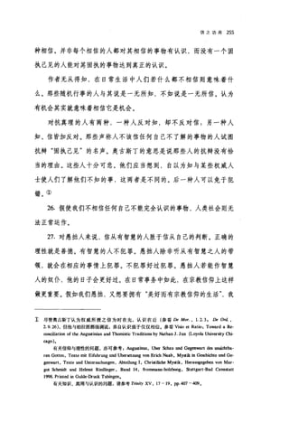 信之功用 255
种相信。并非每个相信的人都对其相信的事物有认识，而没有一个固
执己见的人能对某固执的事物达到真正的认识。
作者无从得知，在日常生活中人们若什么都不相信则意味着什
么。那些随机行事的人与其说是一无所知，不如说是一无所信。认为
有机会其实就意味着相信它是机会。
对抗真理的人有两种，一种人反对知，却不反对信;另一种人
知、信皆加反对。那些声称人不该信任何自己不了解的事物的人试图
抗辩"固执己见"的名声。奥古斯丁的意思是说那些人的抗辩没有恰
当的理由。这些人十分可悲。他们应当想到，自以为知与某些权威人
士使人们了解他们不知的事，这两者是不同的。后一种人可以免于犯
错。①
26. 假使我们不相信任何自己不能完全认识的事物，人类社会则无
法正常运作。
27. 对愚拙人来说，信从有智慧的人胜于信从自己的判断。正确的
理性就是善德。有智慧的人不犯罪。愚拙人除非听从有智慧之人的带
领，就会在相应的事情上犯罪。不犯罪好过犯罪。愚拙人若能作智慧
人的奴仆，他的日子会更好过。在日常事务中如此，在宗教信仰上这样
做更重要。假如我们愚拙，又想要拥有"美好而有宗教信仰的生活我
主尽管奥古斯丁认为权威所授之信为时在先，认识在后(参看 De Mor. , 1. 2. 3 , De Ord. ,
2.9.26) ，但他与柏拉图都强调说，亲自认识强于仅仅相信。参看 Visio et Ratio: Toward a Re-
∞nciliation of the Augustinian and Thomistic Traditions by Nathan J. Jun (Loyola University Chi-
臼go)。
有关信仰与理性的问题，亦可参考Au阴盛inus ， uber Schau und Gegenwart d回回国chtba­
ren Gottes, Texte mit Eifuhrung und uber目tzung von Erich Naab , Mystik in Geschichte und Ge-
genwart , Texte und Untersuchungen , Abteilung 1, Christiliche Mystik, Herausgegeben von Mar-
got Schrnidt und Hehnut Riedling町， Band 14 , frommann-holzb∞g ， Stuttgart-Bad Cannstatt
1998. Printed in Gulde-Druck Tubingen.
有关知识、真理与认识的问题，请参考 T巾iηXV ， 17-19, pp.407-409.
 