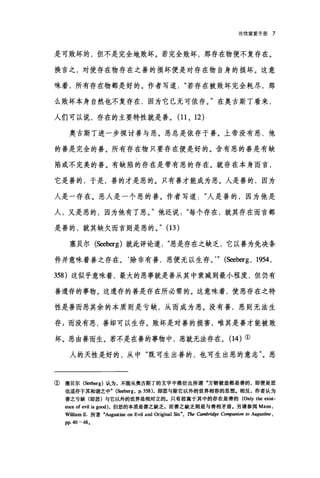 论倍望爱手册 7
是可败坏的，但不是完全地败坏。若完全败坏，那存在物便不复存在。
换言之，对使存在物存在之善的损坏便是对存在物自身的损坏。这意
味着，所有存在物都是好的。作者写道若存在被败坏完全耗尽，那
么败坏本身自然也不复存在，因为它已无可依存。"在奥古斯丁看来，
人们可以说，存在的主要特性就是善。 (11 、 12 )
奥古斯丁进一步探讨善与恶。恶总是依存于善。上帝没有恶，他
的善是完全的善。所有存在物只要存在便是好的。含有恶的善是有缺
陷或不完美的善。有缺陷的存在是带有恶的存在。就存在本身而言，
它是善的，于是，善的才是恶的。只有善才能成为恶。人是善的，因为
人是一存在。恶人是一个恶的善。作者写道人是善的，因为他是
人，又是恶的，因为他有了恶。"他还说每个存在，就其存在而言都
是善的，就其缺欠而言则是恶的。" (13)
塞贝尔(Seeberg) 就此评论道恶是存在之缺乏，它以善为先决条
件并意味着善之存在。除非有善，恶便无以生存。'" (Seeberg , 1剿，
358) 这似乎意味着，最大的恶事就是善从其中衰减到最小程度，但仍有
善遗存的事物。这遗存的善是存在所必需的。这意味着，使恶存在之特
性是善而恶其余的本质则是亏缺，从而成为恶。没有善，恶则无法生
存 g 而没有恶，善却可以生存。败坏是对善的损害，唯其是善才能被败
坏。恶由善而生。若不是在善的事物中，恶就无法存在。(14) ①
人的天性是好的，从中"既可生出善的，也可生出恶的意志"。恶
①塞贝尔(Seeberg) 认为，不能从奥古斯丁的文字中推衍出所谓"万物被造都是善的，即便是恶
也适存于其和谐之中" (Seeberg, P. 358) ，即恶与除它以外的世界相容的思想.相反，作者认为
善之亏缺(即恶)与它以外的世界是相对立的。只有恶寓于其中的存在是善的 (Only the exist-
m四 of e'悦1 旭 g∞d) ，但恶的本质是善之缺乏，而善之缺乏则是与善相矛盾。另请参阅 Mann ，
WilliamE. 所著"Augustine on Evil and Original Sin", The 由mbridge Con脚nion 10 Aug阳仿Je，
pp.40-48.
 