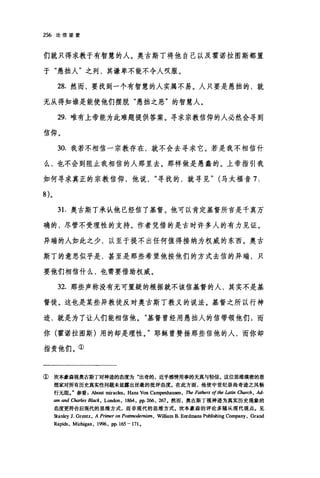 256 论信望爱
们就只得求教于有智慧的人。奥古斯丁将他自己以及霍诺拉图斯都置
于"愚拙人"之列，其谦卑不能不令人叹服。
28. 然而，要找到一个有智慧的人实属不易。人只要是愚拙的，就
无从得知谁是能使他们摆脱"愚拙之恶"的智慧人。
29. 唯有上帝能为此难题提供答案。寻求宗教信仰的人必然会寻到
信仰。
30. 我若不相信一宗教存在，就不会去寻求它。若是我不相信什
么，也不会到阻止我相信的人那里去。那样做是愚蠢的。上帝指引我
如何寻求真正的宗教信仰，他说寻找的，就寻见" (马太福音 7:
31.奥古斯丁承认他已经信了基督。他可以肯定基督所言是千真万
确的，尽管不受理性的支持。作者凭借的是古时许多人的有力见证。
异端的人如此之少，以至于提不出任何值得接纳为权威的东西。奥古
斯丁的意思似乎是，甚至是那些希望他按他们的方式去信的异端，只
要他们相信什么，也需要借助权威。
32. 那些声称没有无可置疑的根据就不该信基督的人，其实不是基
督徒。这也是某些异教徒反对奥古斯丁教义的说法。基督之所以行神
迹，就是为了让人们能相信他。"基督曾经用愚拙人的信带领他们 s 而
你(霍诺拉图斯)用的却是理性。"耶稣曾赞扬那些信他的人，而你却
指责他们。①
① 坎本豪森视奥古斯丁对神迹的态度为"出奇的，近乎感情用事的天真与轻信。这位思维缤密的思
想家对所有历史真实性问题未显露出丝毫的批评态度。在此方面，他使中世纪崇尚奇迹之风畅
行元阻J 参看About miracIes, Hans Von Cam阳Ùlau酬 ， The Fathers of the La即 αurch ， Ad-
am and Charles B/ack , London, 1864, pp. 266 , 267. 然而，奥古斯丁视神迹为真实历史现象的
态度更符合后现代的思维方式，而非现代的思维方式.坎本豪森的评论多随从现代观点。见
Stanley J. Grentz, A Primer on Postmodernis隅， WiIl扭mB.Eerd皿ans Publishing Company, Grand
Rapids, Michigan, 1996, pp. 165 一 171.
 