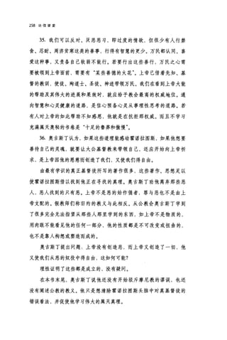 258 论信望爱
35. 我们可以反对、厌恶恶习，即过度的情欲，但很少有人行禁
食、忍耐、周济贫寒这类的善事，行得有智慧的更少。万民都认同、喜
爱这种事，又责各自己软弱不能行。若要行出这些善行，万民之心需
要被领到上帝面前，需要有"某些善德的火花"。上帝已借着先知、基
督的教训，使徒、殉道士、圣徒、神迹带领万民。我们在看到上帝大能
的帮助及其伟大的进展和果效时，就应给予教会最高的权威地位。通
向智慧和心灵健康的道路，是信心预备心灵从事理性思考的道路。若
有人对上帝的如此帮助不知感恩，他就是在抗拒那权威。而且不学习
充满属天奥秘的书卷是"十足的鲁莽和傲慢"。
36. 奥古斯丁认为，如果这些道理能感动霍诺拉图斯，如果他想要
善待自己的灵魂，就要让大公基督教来带领自己，还应开始向上帝祈
求，是上帝因他的恩慈而创造了我们，又使我们得自由。
由最有学识的真正基督徒所写的著作很多，这些著作、思想足以
使霍诺拉图斯借以找到他正在寻找的真理。奥古斯丁功他离弃那些恶
人，恶人找到的只有恶。上帝不是恶的始作俑者，罪与恶也不是由上
帝支配的。假教师们称旧约的教义与此相反。从公教会奥古斯丁学到
了很多完全无法指望从那些人那里学到的东西，如上帝不是物质的，
用肉眼不能看见他的任何一部分，他的性质都是不可改变或扭曲的，
也不是靠人构想或塑造而成的。
奥古斯丁提出问题.上帝没有创造恶，而上帝又创造了一切，他
又使我们从恶的奴役中得自由，这如何可能?
理性证明了这些都是成立的，没有疑问。
在本书末尾，奥古斯丁说他还没有开始驳斥摩尼教的谬误，也还
没有阐述公教的教义。他只是想清除霍诺拉图斯头脑中对真基督徒的
错误看法，并促使他学习伟大的属天真理。
 