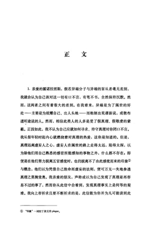 正文
1.亲爱的霍诺拉图斯，假若异端分子与异端的盲从者毫无差别，
我就会认为自己该对这一切有口不言，有笔不书，全然保持沉默。然
而，这两者之间有着很大的差别。在我看来，异端是为了属世的好
处一一主要是为炫耀自己、出人头地一一而炮制出荒谬新说，或散布
道听途说的人。然而，相信此类人的人多是受了假真理、假敬虔的蒙
蔽。正因如此，我不认为自己应就如何寻求、持守真理对你闭口不言。
我从很年轻时起内心就燃烧着对真理的热爱，这你是知道的。但是，
真理远离虚妄人之心，虚妄人在属世的路上走得太远，陷得太深，以
为除他们用自己熟悉的感官所能感知的事物之外，什么都不存在 E 即
便是在他们努力脱离五官感觉时，也仍脱离不了由此感觉而来的印象①
与概念，他们以为凭借自己致命而虚妄的法则，便可万无一失地参透
真理之莫测堂奥。我亲爱的朋友，声称或以为自己发现了真理是再容
易不过的事了，然而你从此信中会看到，发现真理事实上是何等的艰
难。我向上帝祈求且要不断祈求的是，此信能为你并为凡可能读到此
① "印象"一词拉丁原文作 plagas。
 