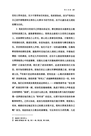 信之功用 261
信的人带来益处，至少不要带来任何害处。我希望如此，因为①我明白
自己是怀着敬虔和友善的心从事本书的写作的，决不以虚名或无谓的
炫耀为目的。
2. 我此信的目的是尽己所能向你证实，摩尼教徒在未能得见公教
信仰的真理之先，就抱着亵渎的心，贸然攻击接受大公信仰之权威的
人，这真理唯为清洁之心所见，清心的人借着信的预备，才能得到上
帝真理的光照。霍诺拉图斯，你是知道的，我当初落得与摩尼教徒为
伍，其首要原因是那些人声称，他们不在乎一切权威的震慑，仅靠纯
粹而简单的理性思维，就能将听信他们的人领到上帝面前，并使他们
摆脱一切的谬误。在将近九年的时间里，还有什么能促使我摒弃自幼
长辈深植我心中的基督教，而跟从且毫不厌倦地倾听那些人的胡言乱
语呢?正是他们所谓，我们受了迷信的恫吓，这迷信驱使我们只知
信，却不知用理性思考 z 而他们在让人探讨并辨明真理之前，却不逼
着人信。②有谁不受这种承诺的诱惑，更何况是一心渴求真理的青年
呢?其结果却是，那些所谓"学问人"的强辩将我变得目空一切，夸夸
其谈。他们后来果真发现我变成这样的人一一对被我看作是"老生常
谈"的真信仰不屑一顾，却如饥似渴地吸纳、执迷于那些人声称是直
白而纯粹的"真理"。但又是什么阻止我，使我没能全然与他们同流呢?
我一直停留在他们称之为"聆昕者"的层次，以便不放弃世俗的各种
盼望和营生。之所以如此，是因为我观察到他们能言善辩，批驳他人
有余，确凿而肯定地证实自己的教义却很不足。我何以要谈及我自己
呢?因为，我起初是大公教会的基督徒，可后来在长久的饥渴，几近
E 此处拉丁原文作 sio
z 参阅 4忏悔录E 第一卷，第十一章，第五卷，第十四章.
 
