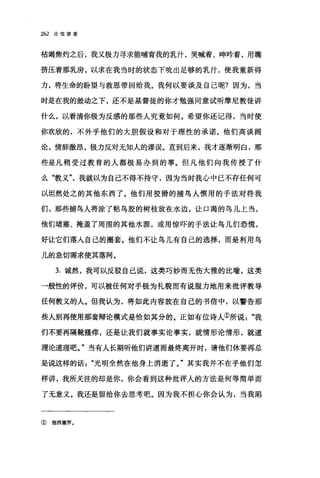 262 论信望爱
枯竭焦灼之后，我又极力寻求能哺育我的乳汁，哭喊着、呻吟着，用嘴
挤压着那乳房，以求在我当时的状态下吮出足够的乳汁，使我重新得
力，将生命的盼望与救恩带回给我。我何以要谈及自己呢?因为，当
时是在我的鼓动之下，还不是基督徒的你才勉强同意试昕摩尼教徒讲
什么，以看清你极为反感的那些人究竟如何。希望你还记得，当时使
你欢欣的，不外乎他们的大胆假设和对于理性的承诺。他们高谈阔
论，情辞激昂，极力反对无知人的谬误。直到后来，我才逐渐明白，那
些是凡稍受过教育的人都极易办到的事。但凡他们向我传授了什
么"教义我就以为自己不得不持守，因为当时我心中已不存任何可
以坦然处之的其他东西了。他们用狡猾的捕鸟人惯用的手法对待我
们，那些捕鸟人将涂了粘鸟胶的树枝放在水边，让口渴的鸟儿上当，
他们堵塞、掩盖了周围的其他水源，或用惊吓的手法让鸟儿们恐慌，
好让它们落人自己的圈套。他们不让鸟儿有自己的选择，而是利用鸟
儿的急切需求使其落网。
3. 诚然，我可以反驳自己说，这类巧妙而无伤大雅的比喻，这类
一般性的评价，可以被任何对手极为礼貌而有说服力地用来批评教导
任何教义的人。但我认为，将如此内容放在自己的书信中，以警告那
些人别再使用那套辩论模式是恰如其分的。正如有位诗人①所说"我
们不要再隔靴搔痒，还是让我们就事实论事实，就情形论情形，就道
理论道理吧。"当有人长期听他们讲道而最终离开时，请他们休要再总
是说这样的话光明全然在他身上消逝了。"其实我并不在乎他们怎
样讲，我所关注的却是你，你会看到这种批评人的方法是何等简单而
了无意义。我还是留给你去思考吧。因为我不担心你会认为，当我陷
① 指西塞罗.
 