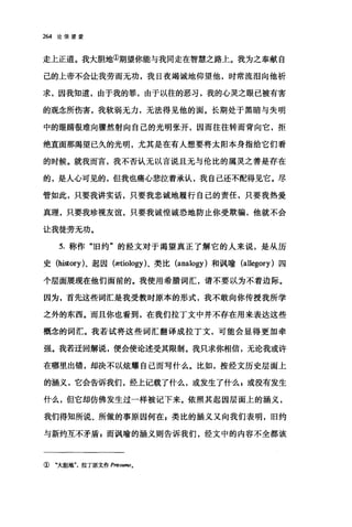 264 论信望爱
走上正道。我大胆地①期望你能与我同走在智慧之路上。我为之奉献自
己的上帝不会让我劳而无功，我日夜竭诚地仰望他，时常流泪向他祈
求，因我知道，由于我的罪，由于以往的恶习，我的心灵之眼已被有害
的观念所伤害，我软弱无力，无法得见他的面。长期处于黑暗与失明
中的眼睛很难向骤然射向自己的光明张开，因而往往转而背向它，拒
绝直面那渴望已久的光明，尤其是在有人想要将太阳本身指给它们看
的时候。就我而言，我不否认无以言说且无与伦比的属灵之善是存在
的，是人心可见的，但我也痛心悲泣着承认，我自己还不配得见它。尽
管如此，只要我讲实话，只要我忠诚地履行自己的责任，只要我热爱
真理，只要我珍视友谊，只要我诚惶诚恐地防止你受欺骗，他就不会
让我徒劳无功。
5. 称作"旧约"的经文对于渴望真正了解它的人来说，是从历
史 (history)、起国 (ætiology)、类比 (analogy) 和讽喻 (allegory) 四
个层面展现在他们面前的。我使用希腊词汇，请不要以为不着边际。
因为，首先这些词汇是我受教时原本的形式，我不敢向你传授我所学
之外的东西。而且你也看到，在我们拉丁文中并不存在用来表达这些
概念的词汇。我若试将这些词汇翻译成拉丁文，可能会显得更加牵
强。我若迂回解说，便会使论述受其限制。我只求你相信，无论我或许
在哪里出错，却决不以炫耀自己而写什么。比如，按经文历史层面上
的涵义，它会告诉我们，经上记载了什么，或发生了什么 z 或没有发生
什么，但它却仿佛发生过一样被记下来。依照其起因层面上的涵义，
我们得知所说、所做的事原因何在 g 类比的涵义又向我们表明，旧约
与新约互不矛盾 E 而讽喻的涵义则告诉我们，经文中的内容不全都该
① "大胆地"，拉丁原文作 Præsumo。
 