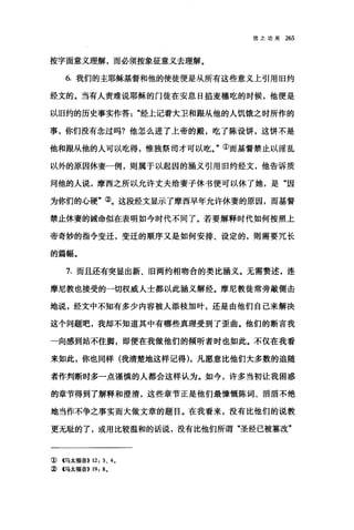 信之功用 265
按字面意义理解，而必须按象征意义去理解。
6. 我们的主耶稣基督和他的使徒便是从所有这些意义上引用旧约
经文的。当有人责难说耶稣的门徒在安息日掐麦穗吃的时候，他便是
以旧约的历史事实作答经上记着大卫和跟从他的人饥饿之时所作的
事，你们没有念过吗?他怎么进了上帝的殿，吃了陈设饼，这饼不是
他和眼从他的人可以吃得，惟独祭司才可以吃。"①而基督禁止以淫乱
以外的原因休妻一例，则属于以起因的涵义引用旧约经文，他告诉质
问他的人说，摩西之所以允许丈夫给妻子休书便可以休了她，是"因
为你们的心硬"②。这段经文显示了摩西早年允许休妻的原因，而基督
禁止休妻的诫命似在表明如今时代不同了。若要解释时代如何按照上
帝青妙的指令变迁，变迁的顺序又是如何安排、设定的，则需要冗长
的篇幅。
7. 而且还有突显出新、旧两约相吻合的类比涵义。无需赘述，连
摩尼教也接受的一切权威人士都以此涵义解经。摩尼教徒常旁敲侧击
地说，经文中不知有多少内容被人添枝加叶，还是由他们自己来解决
这个问题吧，我却不知道其中有哪些真理受到了歪曲。他们的断言我
一向感到站不住脚，即便在我做他们的倾听者时也如此。不仅在我看
来如此，你也同样(我清楚地这样记得)，凡愿意比他们大多数的追随
者作判断时多一点谨慎的人都会这样认为。如今，许多当初让我困惑
的章节得到了解释和澄清，这些章节正是他们最慷慨陈词、滔滔不绝
地当作不争之事实而大做文章的题目。在我看来，没有比他们的说教
更无耻的了，或用比较温和的话说，没有比他们所谓"圣经已被篡改"
① 4马太福音>> 12: 3. 4.
② 4马太福音>> 19: 8.
 