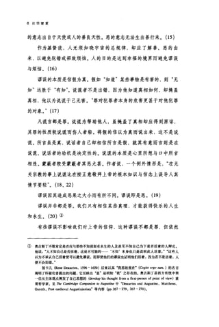 8 论信望爱
的意志出自于天使或人的善良天性。恶的意志无法生出善行来。(15 )
作为基督徒，人无须知晓宇宙的总规律，却应了解善、恶的由
来，以避免犯错或招致烦恼。人的目的是达到幸福的境界而避免谬误
与烦恼。(16)
谬误的本质是信假为真。假如"知道"某些事物是有害的，则"无
知"远胜于"有知"。说谎者不是出错，因为他知道真相如何，却掩盖
真相，他以为说谎于己无害。"罪对犯罪者本身的危害更甚于对他犯罪
的对象。" (17)
凡谎言都是罪。说谎为帮助他人，虽掩盖了真相却应得到原谅，
其罪的性质较说谎而伤人者轻。将假的信以为真而说出来，这不是说
谎。所言虽是真，说话者自己却相信所言是假，就其有意而言则是在
说谎。说话者的动机是决定性的。说谎的本质是心里所想与口中所言
相违。蒙蔽者较受蒙蔽者其恶尤甚。作者说，一个例外情形是在无
关宗教的事上说谎比在按正意敬拜上帝的根本知识与信念上误导人其
情节要轻" (18 、 22)
谬误因其造成恶果之大小而有所不同。谬误即是恶。(19)
谬误并非都是罪。我们只有相信某些真理，才能获得快乐的人生
和永生。 (20) ①
有些谬误不影响我们对上帝的信仰，这种谬误不都是罪，但依然
① 奥古斯丁不敢肯定是否应与那些不知前面有永生的人及甚至不知自己当下是否活着的人辩论。
他说人不知自己是否活着，这是不可能的…· ‘不知'本身也只是说明此人活着这些人
以为不承认自己活着便可以避免谬误，而即便他们的谬误也证明他们活着，因为若不是活着，人
便不会犯错。"
笛卡儿 (Rene Descart田， 1596 - 1650) 后来以其"我思故我在" (Cogito ergo sum. ) 的名言
阐明了怀疑论者提出的问题，它反映出"思'是明知"我'之存在的。奥古斯丁是西方传统中第
→位从主体观点阐发了自己思想的(也velop 恤 thought from a frrst-严rson of point of view) 重
要哲学家。见 The 由mhridge Co叩anion to Augustine 中"Descart臼 and Augustine, Matthews,
Gareth , Post-medieval Au阴stinianism"等内容 (pp. 267 - 279 , 267 - 270 )。
 