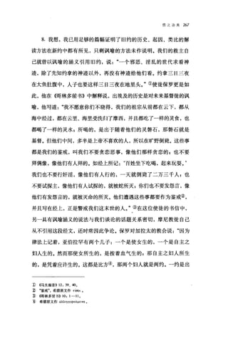 信之功用 267
8. 我想，我己用足够的篇幅证明了旧约的历史、起因、类比的解
读方法在新约中都有所见，只剩讽喻的方法未作说明。我们的救主自
己就曾以讽喻的涵义引用旧约，说一个邪恶、淫乱的世代求看神
迹，除了先知约拿的神迹以外，再没有神迹给他们看。约拿三日三夜
在大鱼肚腹中，人子也要这样三日三夜在地里头。"①使徒保罗更是如
此，他在 (0哥林多前书》中解释说，出埃及的历史是对未来基督徒的讽
喻，他写道我不愿意你们不晓得，我们的祖宗从前都在云下，都从
海中经过，都在云里、海里受洗归了摩西，并且都吃了一样的灵食，也
都喝了一样的灵水 z 所喝的，是出于随着他们的灵磐石，那磐石就是
基督。但他们中间，多半是上帝不喜欢的人，所以在旷野倒毙。这些事
都是我们的鉴戒，叫我们不要贪恋恶事，像他们那样贪恋的 g 也不要
拜偶像，像他们有人拜的。如经上所记:‘百姓坐下吃喝，起来玩耍。'
我们也不要行奸淫，像他们有人行的，一天就倒毙了二万三千人 g 也
不要试探主，像他们有人试探的，就被蛇所灭 g 你们也不要发怨言，像
他们有发怨言的，就被灭命的所灭。他们遭遇这些事都要作为鉴戒②，
并且写在经上，正是警戒我们这末世的人。"③在这位使徒的书信中，
另一具有讽喻涵义的说法与我们谈论的话题关系密切，摩尼教徒自己
从不引用这段经文，还时常因此争论。保罗对加拉太的教会说因为
律法上记着，亚伯拉罕有两个儿子:一个是使女生的，一个是自主之
妇人生的。然而那使女所生的，是按着血气生的 z 那自主之妇人所生
的，是凭着应许生的。这都是比方④，那两个妇人就是两约。一约是出
1> ((马太福音)) 12: 39、 40 0
~ .鉴戒希腊原文作 τ由lOt 0
挚 ((1哥林多前书)) 10: 1 一 11 。
1) 希腊原文作 αλÀl1YOQO叩ε阳。
 