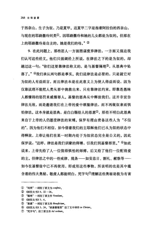 268 论信望爱
于西奈山，生子为奴，乃是夏甲。这夏甲二字是指着阿拉伯的西奈山，
与现在的耶路撒冷同类③，因耶路撒冷和她的儿女都是为奴的。但那在
上的耶路撒冷是自主的，她是我们的母。"②
9. 在此问题上，那些恶人一方面图谋废弃律法，一方面又强迫我
们认可这些经文。他们只强调经上所说，在律法之下的是为奴的，却
越过这一句"你们这要靠律法称义的，是与基督隔绝③，从恩典中坠
落了。"④我们承认两句都是事实。我们说律法是必要的，只是就它对
为奴的人有益而言，而且律法本是在此意义上为使人得益而设，因为
仅靠说理不能把人类从罪中挽救出来，只有靠律法约束，即靠连愚昧
人都懂得的惩罚来威慑罪人。基督的恩典从中释放我们，这并非宣告
律法无效，而是邀请我们在上帝的爱中顺服律法，而不再做奴隶而惧
怕律法。这本身就是恩典，是白白赐给人的恩惠⑤，那些不明白此恩典
来自于上帝的人仍愿受律法的束缚。保罗有理由责备这些人为"不信
的因为他们不相信，如今借着我们的主耶稣他们已从为奴的状态中
得释放，上帝让他们在某一时期内处于为奴状态完全是公义的。因此
保罗说这样，律法是我们训蒙的师傅，引我们到基督那里。"⑥如此
说来，上帝先给了人一位值得惧怕的师傅，后又给了他们-位配得爱
的主。但律法之中的一些戒律、规条一一如安息日、割礼、献祭等一一
如今在基督徒中已不再使用，即或用这些事物，所表明的也是其中蕴
含着的伟大奥秘，敬虔人都能明白，凭字句⑦理解这些奥秘是极为有害
① "同类"一词拉丁原文为 confinis.
②((加拉太书)} 4: 22-26.
③ "隔绝"一词拉丁原文作协刷刷.
④ ((1JU拉太书)} 5: 4.
⑤ "恩惠"一词拉丁原文作 Beneficii酬。
⑥《加拉太书}} 3: 24. .到基督那里"拉丁文中译作 in Christoo
⑦ "凭字句拉丁原文作 Ad VeJ古Utn.
 
