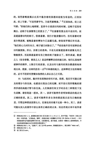 信之功用 269
的，而凭着精意揭示出其中蕴含着的真理却是极为有益的。正因如
此，经上写着"不是凭着字句，乃是凭着精意。"①正因如此，经上还
写着但他们的心地刚硬，直到今日诵读旧约的时候，这帕子还没有
揭去，这帕子在基督里已经废去了。"②在基督里废去的不是旧约，而
是遮盖着旧约的帕子。借着基督，我们才能读懂旧约，没有基督时曾
是扑朔迷离、被掩盖着的事如今已显露无遗。使徒保罗随后补充道:
"他们的心几时归向主，帕子就几时除去了。"③此处他并没有说律法或
旧约被废除。所以，因着主的恩典，不是先前被遮盖着的就像无用之
物被废弃，而是那遮盖着有用之物的帕子被除去了。那些真诚、敬虔
之人(而非骄傲、亵读之人)是这样解释圣经的涵义的，他们认真地将
诸事件的顺序、人物言行的原委，以及旧约与新约的契合都透彻地体
现出来，使新、旧两约没有一点④不和谐的地方，这种释经方法所阎明
的，必令不经研究便横加指责的人承认自己之可悲。
10. 与此同时，抛开所有深奥的学问不谈，我想，我应尽可能以密
友的情分与你交谈，也就是以我自己的见解，而不是以我所敬佩的那
些学者的高超才智与你交谈。人们阅读任何文字时会在三种情况下发
生误解，请容我逐一道来。其一，读者可能将作者明知错误的观点当
正确的接受。其二，读者可能将作者自身的错误观点误当正确的接
受，尽管这种错误没那么大，但害处却丝毫不比前一种小。其三，读者
可能从别人的著作中读出某些正确的观点来，而这些观点却不是作者
①帽林多后书)) 3: 6. 参阅奥古斯丁的《订正录)) (I.i c. 14.n. I.)，其中写道在该书(<<信之功
用)))中我写道 z ‘正因如此，等等但我后来在((论精意与字句)) (De Spiritu et Liter(j) 一书中
对使徒保罗这句话的诠释不同于此，且依我所见，或不如说，后者在一般意义上显得更贴切，不
过这里谈到的涵义也不应受到全然的排斥
②帽林多后书))3: 14. ";这帕子拉丁文中作阴阳剧，即希腊文的。口，英文译作"咱抽 veil"•
③情林多后书)) 3: 16.
④ 拉丁原文为 ap口.
 