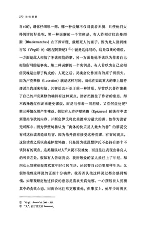 270 论倍望爱
自己的。请你仔细想一想，哪一种误解不仅对读者无损，且使他们大
得阅读的好处呢。第一种误解的一个实例是，有人若相信拉达曼图
斯(Rhadamanthus) 在下界审理、裁断死人的案子，因为此人读到维
吉尔 (Virgil) 的《埃涅阿斯纪》①中就是这样写的。这是双重的错误，
→方面是此人相信了不该相信的事，另一方面是他不该以为作者自己
相信所写的是事实。第二种误解的一个实例是，有人若以为自己应相
信灵魂是由原子构成的，人死之后，灵魂会化作原有的原子而消失，
因为卢克莱修 (Lucretius) 就是这样写的。而他在如此重大的事上错将
谬误当真理来相信，其害处也不亚于前一种情形，尽管以其著作蒙蔽
了自己的卢克莱修的确持有这种观点。读者把握住了作者的意思，却
不选择透过作者来避免谬误，而是与作者一同犯错，又有何益处呢?
第三种情况则产生禅益。假如有人在伊壁坞鲁 (Epicurus) 的著作中读
到崇尚节欲的内容，并断定伊氏将此美德奉为最大的善，他作为读者
无可厚非，因为伊壁坞鲁认为"肉体的快乐是人最大的善"的谬误没
有对这位读者造成危害，因为他并没有接受这种荒谬、有害的观点。
这位读者之所以喜爱伊壁坞鲁，只是因为他设想伊民不会持有那个不
该持有的观点。这类错误对人②来说不仅难免，而且往往表现出善良人
的可贵之处。假如有人告诉我说，我所敬爱的某人虽已上了年纪，却
向众人宣称他很喜欢童年时代的生活，还起誓自己仍要那样生活:又
假如他曾这样说的证据十分确凿，我若否认他这样说过都会感到惭
愧 p 如果我断定他这样说的意思是喜欢天真无邪，一心摆脱世人沉洒
其中的贪欲心态，因而会比往常更敬重他。但事实上，他年少时曾贪
( Virgil: Aeneid vi. 566 - 5ω.
② "人拉丁原文作加man旧。
 