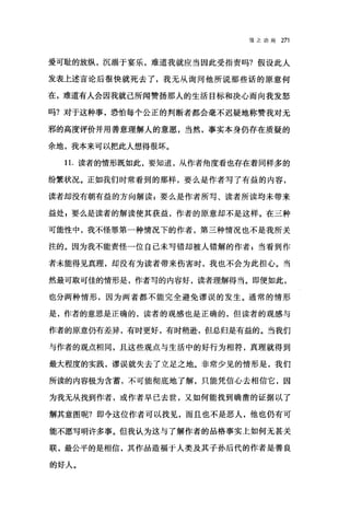 f言之功用 271
爱可耻的放纵，沉溺于宴乐，难道我就应当因此受指责吗?假设此人
发表上述言论后很快就死去了，我无从询问他所说那些话的原意何
在，难道有人会因我就己所闻赞扬那人的生活目标和决心而向我发怒
吗?对于这种事，恐怕每个公正的判断者都会毫不迟疑地称赞我对无
邪的高度评价并用善意理解人的意愿，当然，事实本身仍存在质疑的
余地，我本来可以把此人想得很坏。
11. 读者的情形既如此，要知道，从作者角度看也存在着同样多的
纷繁状况。正如我们时常看到的那样，要么是作者写了有益的内容，
读者却没有朝有益的方向解读:要么是作者所写、读者所读均未带来
益处 E 要么是读者的解读使其获益，作者的原意却不是这样。在三种
可能性中，我不怪罪第一种情况下的作者，第三种情况也不是我所关
注的。因为我不能责怪一位自己未写错却被人错解的作者 g 当看到作
者未能得见真理，却没有为读者带来伤害时，我也不会为此担心。当
然最可取可佳的情形是，作者写的内容好，读者理解得当。即使如此，
也分两种情形，因为两者都不能完全避免谬误的发生。通常的情形
是，作者的意思是正确的，读者的观感也是正确的，但读者的观感与
作者的原意仍有差异，有时更好，有时稍逊，但总归是有益的。当我们
与作者的观点相同，且这些观点与生活中的好行为相符，真理就得到
最大程度的实践，谬误就失去了立足之地。非常少见的情形是，我们
所读的内容极为含蓄，不可能彻底地了解，只能凭信心去相信它，因
为我无从找到作者，或作者早已去世，又如何能找到确凿的证据以了
解其意图呢?即令这位作者可以找见，而且也不是恶人，他也仍有可
能不愿写明许多事。但我认为这与了解作者的品格事实上如何无甚关
联，最公平的是相信，其作品造福于人类及其子孙后代的作者是善良
的好人。
 