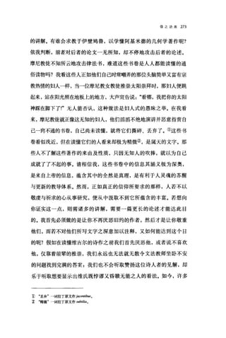 信之功用 273
的讲解。有谁会求教于伊壁鸪鲁，以学懂阿基米德的几何学著作呢?
依我判断，前者对后者的论文一无所知，却不停地攻击后者的论述。
摩尼教徒不知所云地攻击律法书，难道这些书卷是人人都能读懂的通
俗读物吗?我看这些人正如他们自己时常嘲弄的那位头脑简单又富有宗
教热情的妇人一样，当一位摩尼教女教徒推崇太阳崇拜时，那妇人便跳
起来，站在阳光照在地板上的地方，大声宣告说看哪，我把你的太阳
神踩在脚下了!"无人能否认，这种做法是妇人式的愚昧之举。在我看
来，摩尼教徒就正像这无知的妇人，他们滔滔不绝地演讲并恶意指责自
己一窍不通的书卷，自己尚未读懂，就将它们撕碎、丢弃了。①这些书
卷看似浅近，但在读懂它们的人看来却极为精微②，是属天的文字。那
些人不了解这些著作的来由及性质，只因无知人的吹捧，就以为自己
成就了了不起的事。请相信我，这些书卷中的信息其涵义极为深奥，
是来自上帝的信息，蕴含其中的全然是真理，是有利于人灵魂的苏醒
与更新的教导体系。然而，正如真正的信仰所要求的那样，人若不以
敬虔与祈求的心从事研究，便从中摄取不到它所蕴含的丰富。若想向
你证实这一点，则需诸多的讲解，需要一篇更长的论述才能达此目
的。我首先必须做的是让你不再厌恶旧约的作者，然后才是让你敬重
他们，而若不对他们所写文字之深意加以注释，又如何能达到这个目
的呢?假如在读懂维吉尔的诗作之前我们首先厌恶他，或者说不喜欢
他，仅靠着前辈的推崇，我们永远也无法就无数令文法教师坐卧不安
的问题找到完满的答案:我们也不会听取赞扬这位诗人者的见解，却
乐于昕取想要显示出维氏既悖谬又昏睡无能之人的看法。如今，许多
1) "丢弃'一词拉了原文作 jacentibus0
~ .精微"一词拉丁原文作 subtilia.
 