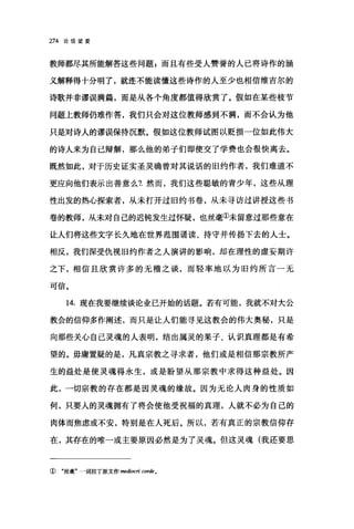 274 论信望爱
教师都尽其所能解答这些问题，而且有些受人赞誉的人己将诗作的涵
义解释得十分明了，就连不能读懂这些诗作的人至少也相信维吉尔的
诗歌并非谬误满篇，而是从各个角度都值得欣赏了。假如在某些枝节
问题上教师仍难作答，我们只会对这位教师感到不满，而不会认为他
只是对诗人的谬误保持沉默。假如这位教师试图以贬损一位如此伟大
的诗人来为自己辩解，那么他的弟子们即使交了学费也会很快离去。
既然如此，对于历史证实圣灵确曾对其说话的旧约作者，我们难道不
更应向他们表示出善意么1 然而，我们这些聪敏的青少年，这些从理
性出发的热心探索者，从未打开过旧约书卷，从未寻访过讲授这些书
卷的教师，从未对自己的迟钝发生过怀疑，也丝毫①未留意过那些意在
让人们将这些文字长久地在世界范围诵读、持守并传扬下去的人士。
相反，我们深受仇视旧约作者之人演讲的影响，却在理性的虚妄期许
之下，相信且欣赏许多的无稽之谈，而轻率地以为旧约所言一无
可信。
14. 现在我要继续谈论业已开始的话题。若有可能，我就不对大公
教会的信仰多作阐述，而只是让人们能寻见这教会的伟大奥秘，只是
向那些关心自己灵魂的人表明，结出属灵的果子、认识真理都是有希
望的。毋庸置疑的是，凡真宗教之寻求者，他们或是相信那宗教所产
生的益处是使灵魂得永生，或是盼望从那宗教中求得这种益处。因
此，一切宗教的存在都是因灵魂的缘故。因为无论人肉身的性质如
何，只要人的灵魂拥有了将会使他受祝福的真理，人就不必为自己的
肉体而焦虑或不安，特别是在人死后。所以，若有真正的宗教信仰存
在，其存在的唯一或主要原因必然是为了灵魂。但这灵魂(我还要思
① "丝毫"一词拉丁原文作 medi町ri cordeo
 