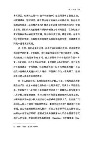 信之功用 275
考其原因，也承认这是一件极不明朗的事)在获得并明了智慧之前，
却充满谬误，冥顽不灵。这智慧也许就是真正的宗教信仰。我对你所
说的这些难道只是无稽之谈吗?难道是在迫使你草率地相信吗?我的
意思是，我们的灵魂在愚昧与谬误的缠绕之中深陷泥掉，它急切地寻
求可能存在着的通向真理之路。假如你不是这样，请原谅我，也请与
我分享你的智慧 z 但假如你发现我所说的在你也是实情，我就恳请你
同我一道寻求那真理。
15. 设想，我们从未听说过一位传授如此宗教的教师，寻求真理对
我们是全新的事，于是我想，我们就必须首先探讨谁才是高师。设想，
我们发现人们的见解各有不同，而且都想将寻求者吸引到自己一方
来 s 与此同时，有些人却众口皆碑，全世界的人都信服他们。他们是否
持有真理就是一个大问题。但是难道我们不应首先全面地检验一下这
些众口皆碑的人究竟如何么?这样，即便我们作为人难免错了，这错
似乎也是人类本身共同的错误。
16. 有人也许会说，真理往往掌握在少数人手里。你既知道真理掌
握在谁手里，就意味着你已经知道什么是真理了。而我方才不是还在
说，我们权当自己是刚刚上路的真理探寻者么?就算你从事实推测出
只有少数人能掌握真理，实际上你仍不知这掌握真理的人究竟是谁。
如果知晓真理的极少数人能以自己的权威吸引普罗大众，从而能广泛
地向众人揭示并阐明①那真理的奥秘，事情又会怎样呢?难道我们没有
看到，成为卓越的雄辩家的人极少，而世上各修辞学校里大批年轻人
的辩论声却不绝于耳吗?想要成为优秀演说家的人不会去留意不学无
术之人的见解，有谁会想在凯基利乌斯 (Ca四ilius) 或艾鲁修斯 (Eru-
① "阎明"一词拉丁原文为 eliq'ωre o
 