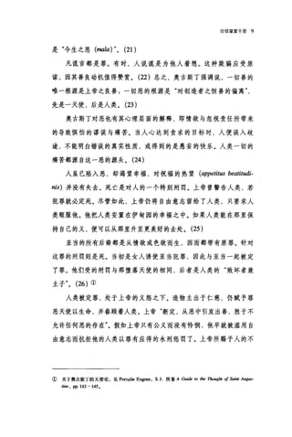 论信望爱于册 9
是"今生之恶 (mala) "0 (21)
凡谎言都是罪。有时，人说谎是为他人着想。这种欺骗应受原
谅，因其善良动机值得赞赏。 (22) 总之，奥古斯丁强调说，一切善的
唯一根源是上帝之良善$一切恶的根源是"对创造者之恒善的偏离
先是一天使，后是人类。 (23 )
奥古斯丁对恶也有其心理层面的解释，即情欲与忽视责任所带来
的导致惧怕的谬误与痛苦。当人心达到贪求的目标时，人便误入歧
途，不能明白错误的真实性质，或得到的是愚妄的快乐。人类一切的
痛苦都源自这一恶的源头。 (24 )
人虽已陷入恶，却渴望幸福，对祝福的热望 (appetit阳 beatitudi­
nis) 并没有失去。死亡是对人的一个特别刑罚。上帝曾警告人类，若
犯罪就必定死。尽管如此，上帝仍将自由意志留给了人类，只要求人
类顺服他。他把人类安置在伊甸园的幸福之中。如果人类能在那里保
持自己的义，便可以从那里升至更美好的去处。 (25 )
亚当的所有后裔都是从情欲或色欲而生，因而都带有原罪。针对
这罪的刑罚则是死。当初是女人诱使亚当犯罪，因此与亚当一起被定
了罪。他们受的刑罚与那堕落天使的相同，后者是人类的"败坏者兼
主子 "0 (26) ①
人类被定罪，处于上帝的义怒之下。造物主出于仁慈，仍赋予罪
恶天使以生命，并眷顾着人类。上帝"断定，从恶中引发出善，胜于不
允许任何恶的存在"。假如上帝只有公义而没有怜悯，他早就被滥用自
由意志而抗拒他的人类以罪有应得的永刑惩罚了。上帝所赐予人的不
① 关于奥古斯丁的天使论，见 Port事lie Eugene, s. J. 所著 A Guide to t加加'ug.加 of 印刷 Aug旧，
tine , pp. 143 -145.
 