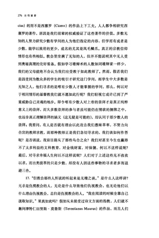 276 论信望爱
cius) 的而不是西塞罗 (Ci臼:ro) 的作品上下工夫。人人都争相研究西
塞罗的著作，原因是我们前辈的权威验证了这些著作的价值。多数无
知的人努力研究少数有学问的人为他们指定的内容，但学而有成者是
少数，能学以致用的更少，成名的尤其是凤毛鳞爪。真正的宗教信仰
情形也有些相似。教会里坐满了无知的人，但并不能说明其中无人受
到奥秘真理的完好装备。假如学习雄辩术的人数如同雄辩家→样少，
我们的父母就绝不会认为我们应受教于如此教师了。然而，假若我们
是因受到为数众多的学生的吸引才研究这门学问，而学生中大多数是
无知之人，他们寻求的是唯有少数人才能掌握的学问，那么，何以对
于相同情形的基督教我们就不愿如此行呢?我们轻视它或许已到了严
重威胁自己灵魂的地步。即令唯有少数人对上帝的崇拜才是真正纯粹
意义上的崇拜，而大多数崇拜的参与者虽可能仍在情欲的捆绑之中，
也远非真正理解崇拜的涵义(这无疑是可能的) ，却认同于那少数人的
崇拜 z 我要问，有人是否就有理由以此攻击我们愚昧草率，不努力向
合宜的教师求教，而那种教师正是我们急切寻求的，我们该如何作答
昵?是否该说，我盲目跟从了那些乌合之众?我们对甚至今生也赢得
不了太多利益的文科教育，对金钱财富，对保健，何以不这样说呢?
最后，对寻求幸福人生何以不这样说呢?人们对于上述这些无不孜孜
以求，而出类拔萃的只是少数，却没有人因这些事物的寻求者多而退
避三舍。
17. "但教会那些人所说的昕起来是无稽之谈。"是什么人这样讲?
无非是仇视教会的人，无论是什么导致他们仇视教会，也无论他们以
什么理由仇视教会，总归是仇视教会的人。"我在阅读的时候全靠自己
波取知识。"果真如此吗?假如从未接受过诗文方面的指教，人们就不
敢问津特仁田努斯·莫鲁斯 (Terentianus Maurus) 的作品，而且人们
 