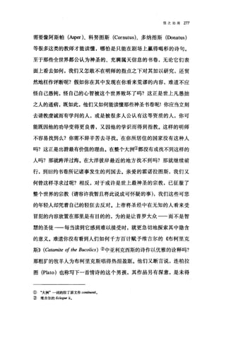 信之功用 277
需要像阿斯帕(Asper)、科努图斯 (Cornutus)、多纳图斯(Donatus)
等很多这类的教师才能读懂，哪怕是只能在剧场上赢得喝彩的诗句。
至于那些全世界都公认为神圣的、充满属天信息的书卷，无论它们表
面上看去如何，我们又怎敢不在明师的指点之下对其加以研究，还贸
然地枉作评断呢?假如你在其中发现在你看来荒谬的内容，难道不应
怪自己愚钝，怪自己的心智被这个世界败坏了吗?这正是世上凡愚拙
之人的通病，既如此，他们又如何能读懂那些神圣书卷呢!你应当立刻
去请教虔诚而有学问的人，或是被很多人公认有这等资质的人，你可
能既因他的劝导变得更良善，又因他的学识而得到指教。这样的明师
不容易找到么?你需不辞辛苦去寻找。在你所居住的国家没有这种人
吗?这正是出游最有价值的理由。在整个大洲①都没有或找不到这样的
人吗?那就跨洋过海。在大洋彼岸最近的地方找不到吗?那就继续前
行，到旧约书卷所记诸事发生的列国去。亲爱的霍诺拉图斯，我们又
何曾这样寻求过呢?相反，对于或许是世上最神圣的宗教，已征服了
整个世界的宗教(请容许我暂且将此说成可怀疑的事) ，我们这些可悲
的年轻人却凭着自己的轻狂去反对。上帝将圣经中在无知的人看来受
冒犯的内容放置在那里是有目的的，为的是让普罗大众一一而不是智
慧的圣徒一一每当读到它感到难以接受时，就更急切地探索其中隐含
的意义。难道你没有看到人们如何千方百计赋予维吉尔的《布柯里克
斯)) (Catamite 01 the Bucolics) ②中亚利克西斯的诗作以优雅的诠释吗?
那粗矿的牧羊人为布柯里克斯唱得热泪盈眶。他们又断言说，连柏拉
图 (Plato) 也称写下一首情诗的这个男孩，其作品另有深意，是未得
① "大洲"一词的拉丁原文作 continenti o
② 维吉尔的 Ec/ogue ü。
 