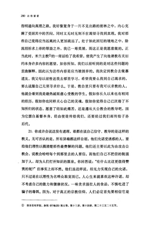 280 论信望爱
指明通向真理之路。我好像置身于一片不见出路的密林之中，内心充
满了受困其中的苦闷，同时又无时无刻不在渴望寻找到真理。我对那
些自己觉得应当远离的人更加疏远了。处于如此困厄的境地之中，除
流泪祈求上帝的帮助之外，我己一筹莫展，而这正是我愿意做的。正
当此时，米兰主教①的一席话给了我希望，使我产生了向他请教有关旧
约本身许多内容的愿望，如你所知，我们以前昕到的是对这些问题的
歪曲解释，因此以为这些内容是应当被扬弃的。我决定到教会去做慕
道友，我父母以前曾送我去那里学习，希望我要么找到自己渴求的，
要么说服自己无须寻求什么。于是，教会里只要有我可以求教的人，
他就会看到我是最热诚而虚心受教的学生。假如你长久以来也有相同
的经历，假如你也同样关心自己的灵魂，假如你觉得自己已厌倦了不
知所归的状态，愿意了结如此痛苦，还是遵从大公教会的教导吧，因
为它源自基督本身，经由使徒传给我们，还要经过我们而传给子孙
后代。
21.你或许会说这没有道理，谁都在说自己信守、教导的是这样的
教义。无可否认的是，所有异端都这样自诩，他们允诺受诱惑的人，要
给他们理性以搞清楚那些最费解的问题。他们还主要以此为由攻击公
教会，说教会盼咐每个到那里去的人要信，而他们自己不把信的辄强
‘加于人，却为人们打开知识的源泉。你回答说有什么比这更值得赞
赏的呢?"但事实上却不然。他们虽这样说，却无力实现自己的允诺，
只不过是在以理性为名哗众取宠而已。人心生来就喜欢这种许诺，却
不考虑自己的能力和健康状况，一味贪求强壮人的食品，不慎吃进了
骗子的毒饵。因为，对于真正的宗教信仰，人们必定首先要相信它是
① 即圣安布罗斯，参阅《忏悔录》第五卷，第十三章，第十四章，第二十三至二十五节。
 
