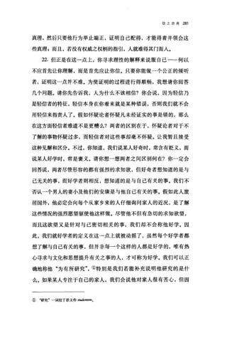 信之功用 281
真理，然后只要他行为举止端正，证明自己配得，才能得着并领会这
些真理 g 而且，若没有权威之权柄的指引，人就难得其门而人。
22. 但正是在这一点上，你寻求理性的解释来说服自己一-何以
不应首先让你理解，而是首先应让你信。只要你能做一个公正的倾听
者，证明这一点并不难。为使证明的过程进行得顺畅，我想请你回答
几个问题。请你先告诉我，人为什么不该相信?你会说，因为轻信乃
是轻信者的特征，轻信本身在你看来就是某种错误，否则我们就不会
用轻信来指责人了。假如怀疑论者怀疑凡未经证实的事是错的，那么
在这方面轻信者难道不是更糟么?两者的区别在于，怀疑论者对于不
了解的事物怀疑过多，而轻信者对这些事却毫不怀疑。让我暂且接受
这种见解和区分。不过，你知道，我们说某人好奇时，常含有贬义，而
说某人好学时，常是褒义。请你想一想两者之间区别何在?你一定会
回答说，两者尽管形容的都有强烈的求知欲，但好奇者想知道的是与
己无关的事，雨好学者则相反，想知道的是与自己有关的事。我们不
否认一个男人的妻小及他们的安康是与他自己有关的事。假如此人旅
居国外，他必定会向每个从家乡来的人仔细询问家人的近况，是了解
这些情况的强烈愿望驱使他这样做。尽管他不但有急切的求知欲望，
而且这欲望又是针对与己密切相关的事，我们却不会称他好学。因
此，我们就好学者的定义在这一点上就被动摇了，虽然每个好学者都
想了解与自己有关的事，但并非每一个这样的人都是好学的，唯有热
心寻求与文化和思想提升有关之事的人，才可称为好学。我们可以正
确地称他"为有所研究①特别是我们若能补充说明他研究的是什
么。如果某人专注于自己的家人，我们会说他对家人很有苦心，但因
① "研究"一词拉了原文作 studentl酬。
 