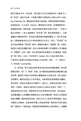 282 论信望爱
他并不兼具另外一些品质，我们就不应认为他配称为一般意义上
的"好学"。我也不会称一个极想了解家人情况的人为热心向学 (studi­
ous of hearing) 的，哪怕是有好消息令他欢欣，他想、反复地听此消息。
但我却会说一个人好学 (studies) ，哪怕他仅只听讲一次就满意而归。
再说到好奇者，请告诉我，你是否觉得乐意昕无用之空谈一一比如与
他无关的事一的人该被称作"好奇者"呢?他在诸如娃席上、人群
或聚会中偶然旁听到一些无伤大雅的事后就感到满足了。我不认为如
此，尽管他看来对自己乐于听到的事有几分关心。所以好奇者"的
定义也必须依照"好学者"的同一规则加以修正。请你想一想，本段之
初的定义是否无须修正昵?为什么某时在某事上有怀疑的人不应被冠
以"怀疑者"之名?同样，何以有时相信有些事的人不应被视为"轻信
者"昵?所以，正如一个有时学习(阳dies) 的人与真正的好学者，一
个有时关心某事与对此真正好奇的人大有区别，同样，一个"信的人"
与"轻信者"也大有区别。
23. 你会说，眼下还是让我们来思考是否应信宗教的事吧。因为即
便我们承认"信"与"轻信"有别，也不能因此说明相信宗教的教义就
没有错。假如信与轻信正如饮酒与酣酒成性之间的关系一样又如何?
在我看来，确信如此的人不会有朋友。如果相信任何事都是可鄙的，
那么相信一位朋友也就成为可鄙的了。换言之，如果在任何事上都不
相信一位朋友，我就无从看到对方或他自己如何可以称为"朋友"了。
谈到这里你也许会说，就算我们有时必须要相信有些事，坦白地讲，
在宗教问题上人在理解之前就信怎么不是可鄙的呢?我会尽己所能对
此加以解释。就此我要先问你，你认为什么才是更严重的错误，是向
不配的人传教的，还是相信传教人所说的话呢?假如你不明白我所
谓"不配的人"指的是谁，我指的是带着虚伪的心来听道的人。我猜想
 