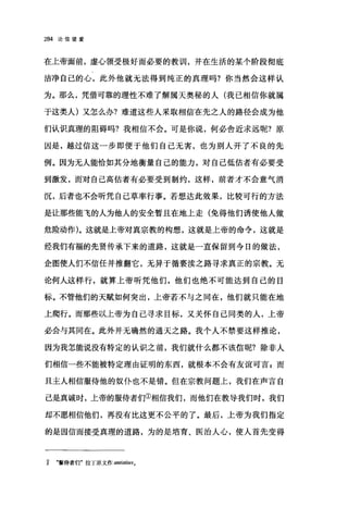 284 论信望爱
在上帝面前，虚心领受极好而必要的教训，并在生活的某个阶段彻底
洁净自己的心，此外他就无法得到纯正的真理吗?你当然会这样认
为。那么，凭借可靠的理性不难了解属天奥秘的人(我已相信你就属
于这类人)又怎么办?难道这些人采取相信在先之人的路径会成为他
们认识真理的阻碍吗?我相信不会。可是你说，何必舍近求远呢?原
因是，越过信这一步即便于他们自己无害，也为别人开了不良的先
例。因为无人能恰如其分地衡量自己的能力，对自己低估者有必要受
到激发，而对自己高估者有必要受到制约，这样，前者才不会意气消
沉，后者也不会听凭自己草率行事。若想达此效果，比较可行的方法
是让那些能飞的人为他人的安全暂且在地上走(免得他们诱使他人做
危险动作)。这就是上帝对真宗教的构想，这就是上帝的命令，这就是
经我们有福的先贤传承下来的道路，这就是一直保留到今日的做法，
企图使人们不信任并推翻它，无异于循亵渎之路寻求真正的宗教。无
论何人这样行，就算上帝昕凭他们，他们也绝不可能达到自己的目
标。不管他们的天赋如何突出，上帝若不与之同在，他们就只能在地
上爬行。而那些以上帝为自己寻求目标，又关怀自己同类的人，上帝
必会与其同在。此外并无确然的通天之路。我个人不禁要这样推论，
因为我怎能说没有特定的认识之前，我们就什么都不该信呢?除非人
们相信一些不能被特定理由证明的东西，就根本不会有友谊可言 z 而
且主人相信服侍他的奴仆也不是错。但在宗教问题上，我们在声言自
己是真诚时，上帝的服侍者们①相信我们，而他们在教导我们时，我们
却不愿相信他们，再没有比这更不公平的了。最后，上帝为我们指定
的是因信而接受真理的道路，为的是培育、医治人心，使人首先变得
1 .最侍者们'拉丁原文作 anlÌsti阳。
 