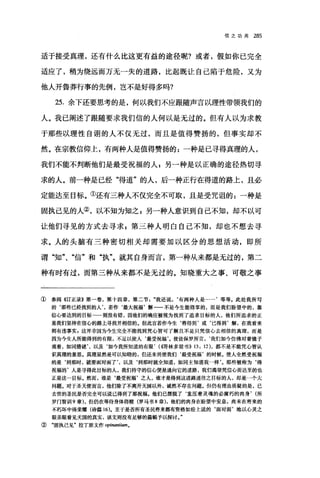 f言之功用 285
适于接受真理，还有什么比这更有益的途径呢?或者，假如你已完全
适应了，稍为绕远而万无一失的道路，比起既让自己陷于危险，又为
他人开鲁莽行事的先例，岂不是好得多吗?
25. 余下还要思考的是，何以我们不应跟随声言以理性带领我们的
人。我已阐述了跟随要求我们信的人何以是无过的。但有人以为求教
于那些以理性自诩的人不仅无过，而且是值得赞扬的，但事实却不
然。在宗教信仰上，有两种人是值得赞扬的:一种是已寻得真理的人，
我们不能不判断他们是最受祝福的人 p 另一种是以正确的途径热切寻
求的人。前一种是已经"得道"的人，后一种正行在得道的路上，且必
定能达至目标。①还有三种人不仅完全不可取，且是受咒诅的 z 一种是
固执己见的人②，以不知为知之 E 另一种人意识到自己不知，却不以可
让他们寻见的方式去寻求 z 第三种人明白自己不知，却也不想去寻
求。人的头脑有三种密切相关却需要加以区分的思想活动，即所
谓"知"、"信"和"执"。就其自身而言，第一种从来都是无过的，第二
种有时有过，而第三种从来都不是无过的。知晓重大之事、可敬之事
① 参阅 4订正录》第一卷，第十四章，第二节我还说，‘有两种人是…'等等。此处我所写
的‘那些已经找到的人，若作‘最大祝福'解一一不是今生能得享的，而是我们盼望中的，靠
信心要达到的目标 则没有错，因他们的确应被视为找到了追求目标的入，他们所追求的正
是我们坚持在信心的路上寻找并相信的。但此言若作今生‘将得到'或‘已得到'解，在我看来
则有违事实，这并非因为今生完全不能找到凭心智可了解且不是只凭信心去相信的真理，而是
因为今生人所能得到的有限，不足以使人‘最受祝福'。使徒保罗所言，‘我们如今仿佛对着镜子
观看，如同猜谜以及如今我所知道的有限. (~西林多前书)) 13: 12) ，都不是不能凭心智认
识真理的意思。真理显然是可以知晓的，但还未到使我们‘最受祝福'的时候，使人全然受祝福
的是‘到那时，就要面对面了，以及‘到那时就全知道，如同主知道我一样'。那些被称为‘得
祝福的'人是寻得此目标的人，我们持守的信心便是通向它的道路，我们渴望凭信心而达至的也
正是这一目标。然而，谁是‘最受祝福'之人，谁才是得到这道路通往之目标的人，却是一个大
问题。对于圣天使而言，他们除了不离开天国以外，诚然不存在问题。但仍有理由质疑的是，已
去世的圣民是否完全可以说己得到了那祝福。他们已摆脱了‘重压着灵魂的必腐朽的肉身. (所
罗门智世119 章)，但仍在等待身体得赎(罗马书 8 章)，他们的肉身在盼望中安息，尚未在将来的
不朽坏中得荣耀(诗篇 16). 至于是否所有圣民将来都有资格如经上说的‘面对面'地以心灵之
眼亲眼看见天国的真实，该文则没有足够的篇幅予以探讨。"
② "固执己见"拉丁原文作。'pinantiumo
 