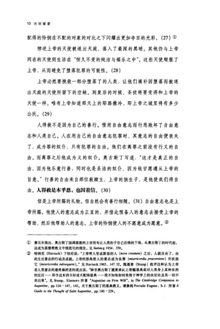 10 论信望爱
配得的怜悯在不配的对象的对比之下闪耀出更加夺目的光彩。 (27) ①
悖逆上帝的天使被逐出天庭，落入了最深的黑暗。其他仍与上帝
同在的天使则生活在"恒久不变的纯洁与福乐之中"。这些天使顺服了
上帝，从而避免了堕落犯罪的可能性。 (28 )
上帝必然要挽救一部分堕落了的人类，让他们填补因堕落而被逐
出天庭的天使所留下的空缺。到复活的时候，圣徒将要变得和上帝的
天使一样。唯有上帝知道那天上的耶路撒冷，即上帝之城里将有多少
公民。 (29)
人得救不是因为自己的善行。借用自由意志而行恶败坏了自由意
志和人类自己。人在用自己的自由意志犯罪时，其意志的自由便丧失
了，成为罪的奴仆，只有犯罪的自由。他们在离罪之前没有行义的自
由。而离罪之后他成为义的奴仆。奥古斯丁写道这才是真正的自
由，因为他乐意行善;同时也是圣洁的奴仆，因为他甘愿遵从上帝的
旨意。"行善的自由来自那位救赎主，上帝的独生子，是他使我们得自
由。人得教是本乎恩，也因着信。 (30)
信是上帝所赐的礼物。信自然会有善行相随。 (31)自由意志也是上
帝所赐。他使人的意志成为正直的，并借此预备人的意志去接受上帝的
帮助，然后他帮助人的意志。上帝的怜悯使人的不愿意成为愿意。②
① 塞贝尔指出，奥古斯丁强调思慈的上帝没有让人类沦于自己应得的下场，从奥古斯丁的时代起，
这成为基督教教义中规范化的理念。见Seeberg 1954, 359.
② 晗纳克 (Harnack) 下结论说上帝将人变成新造的人(阳va creatura) 之后，人就自由了，由
此生出意志的行动及成就。上帝的恩典使人的意志成为良善(阳'encol由 praeveniens )并扶助
它 (misericordia 础sequens). " 见 Harnack 1965 , 147. 32. 施通普(阳呻)批评这种认为上帝
是人类意志的最终操控者的观点说除非奥古斯丁愿意承认上帝赐恩典是对人类身上某种东西
的反应一一即令这东西不好或不配得恩典一一我不知他如何免咎于神学上的决定论及其一切不
幸后果飞见Stump ， E1eon哑e 所著"Au伊stine on Fr田 Will" ， in The Cambl古ige Con胆nlOn 阳
Aug阳归时， pp. 124 -147 , 142. 关于奥古斯丁的恩典教义，请参阅 Portalie Eugene, S. J. 所著 A
Guide 阳伽 Thought of Saint Augus甜晤， pp. l90 -229.
 