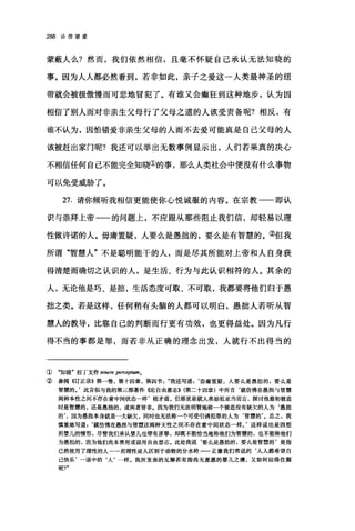 288 论信望爱
蒙蔽人么?然而，我们依然相信，且毫不怀疑自己承认无法知晓的
事。因为人人都必然看到，若非如此，亲子之爱这一人类最神圣的纽
带就会被极傲慢而可悲地冒犯了。有谁又会癫狂到这种地步，认为因
相信了别人而对非亲生父母行了父母之道的人该受责备呢?相反，有
谁不认为，因怕错爱非亲生父母的人而不去爱可能真是自己父母的人
该被赶出家门呢?我还可以举出无数事例显示出，人们若果真的决心
不相信任何自己不能完全知晓①的事，那么人类社会中便没有什么事物
可以免受威胁了。
27. 请你倾听我相信更能使你心悦诚服的内容。在宗教一一即认
识与崇拜上帝一一的问题上，不应跟从那些阻止我们信，却轻易以理
性做许诺的人。毋庸置疑，人要么是愚拙的，要么是有智慧的。②但我
所谓"智慧人"不是聪明能干的人，而是尽其所能对上帝和人自身获
得清楚而确切之认识的人，是生活、行为与此认识相符的人。其余的
人，无论他是巧、是拙，生活态度可取、不可取，我都要将他们归于愚
拙之类。若是这样，任何稍有头脑的人都可以明白，愚拙人若听从智
慧人的教导，比靠自己的判断而行更有功效，也更得益处。因为凡行
得不当的事都是罪，而若非从正确的理念出发，人就行不出得当的
① "知晓"拉丁文作 tenere pe陀ep阳m。
② 参阅({订正录))第一卷，第十四章，第四节我还写道=‘毋庸置疑，人要么是愚拙的，要么是
智慧的。'此言似与我的第三部著作({论自由意志))(第二十四章)中所言‘就仿佛在愚拙与智慧
两种本性之间不存在着中间状态一样'相矛盾。但那里是就人类始祖亚当而言，探讨他最初被选
时是智慧的，还是愚拙的，或两者皆非。因为我们无法明智地称一个被造没有缺欠的人为
的，，因为愚拙本身就是一大缺欠，同时也无法称一个可受引诱犯罪的人为‘智慧的'。总之，我
慎重地写道=‘就仿佛在愚拙与智慧这两种天性之间不存在着中间状态一样。'这样说也是因想
到婴儿的情形，尽管我们承认婴儿也带有原罪，却既不能恰当地称他们为智慧的，也不能称他们
为愚拙的，因为他们尚未善用或误用自由意志。此处我说‘要么是愚拙的，要么是智慧的'是指
已然使用了理性的人一一而理性是人区别于动物的分水岭一一正像我们常说的‘人人都希望自
己快乐'一语中的‘人'一样。我所发表的见解若有指尚无意愿的婴儿之虞，又如何站得住脚
呢?"
 