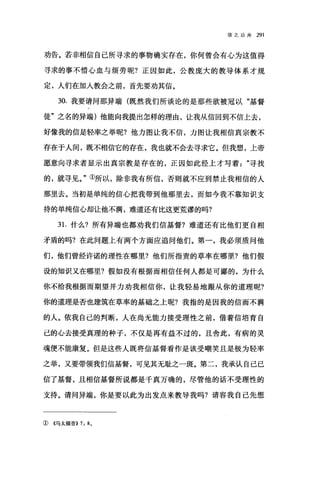 信之功用 291
劝告。若非相信自己所寻求的事物确实存在，你何曾会有心为这值得
寻求的事不惜心血与烦劳呢?正因如此，公教庞大的教导体系才规
定，人们在加人教会之前，首先要劝其信。
30. 我要请问那异端(既然我们所谈论的是那些欲被冠以"基督
徒"之名的异端)他能向我提出怎样的理由，让我从信回到不信上去，
好像我的信是轻率之举呢?他力图让我不信，力图让我相信真宗教不
存在于人间，既不相信它的存在，我也就不会去寻求它。但我想，上帝
愿意向寻求者显示出真宗教是存在的，正因如此经上才写着寻找
的，就寻见。"①所以，除非我有所信，否则就不应到禁止我相信的人
那里去。当初是单纯的信心把我带到他那里去，而如今我不靠知识支
持的单纯信心却让他不满，难道还有比这更荒谬的吗?
3 1.什么?所有异端也都劝我们信基督?难道还有比他们更自相
矛盾的吗?在此问题上有两个方面应追问他们。第一，我必须质问他
们，他们曾经许诺的理性在哪里?他们所指责的草率在哪里?他们假
设的知识又在哪里?假如没有根据而相信任何人都是可鄙的，为什么
你不给我根据而期望并力劝我相信你，让我轻易地跟从你的道理呢?
你的道理是否也建筑在草率的基础之上呢?我指的是因我的信而不满
的人。依我自己的判断，人在尚无能力接受理性之前，借着信培育自
己的心去接受真理的种子，不仅是再有益不过的，且舍此，有病的灵
魂便不能康复。但是这些人既将信基督看作是该受嘲笑且是极为轻率
之举，又要带领我们信基督，可见其无耻之一斑。第二，我承认自己已
信了基督，且相信基督所说都是千真万确的，尽管他的话不受理性的
支持。请问异端，你是要以此为出发点来教导我吗?请容我自己先想
① 《马太福音)) 7: 80
 