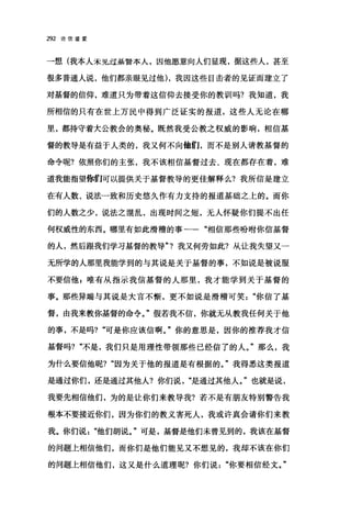 292 论信望爱
一想(我本人禾见过基沓本人，因他愿意向人们显现，据这些人，甚至
很多普通人说，他们都亲眼见过他) ，我因这些目击者的见证而建立了
对基督的信仰，难道只为带着这信仰去接受你的教训吗?我知道，我
所相信的只有在世上万民中得到广泛证实的报道，这些人无论在哪
里，都持守着大公教会的奥秘。既然我受公教之权威的影响，相信基
督的教导是有益于人类的，我又何不向他们，而不是别人请教基督的
命令呢?依照你们的主张，我不该相信基督过去、现在都存在着，难
道我能指望你们可以提供关于基督教导的更佳解释么?我所信是建立
在有人数、说法一致和历史悠久作有力支持的报道基础之上的。而你
们的人数之少，说法之棍乱，出现时间之短，无人怀疑你们提不出任
何权威性的东西。哪里有如此滑稽的事一相信那些盼咐你信基督
的人，然后跟我们学习基督的教导"?我又何劳如此?从让我失望又一
无所学的人那里我能学到的与其说是关于基督的事，不如说是被说服
不要信他 p 唯有从指示我信基督的人那里，我才能学到关于基督的
事。那些异端与其说是大言不惭，更不如说是滑稽可笑你信了基
督，由我来教你基督的命令。"假若我不信，你就无从教我任何关于他
的事，不是吗? "可是你应该信啊。"你的意思是，因你的推荐我才信
基督吗? "不是，我们只是用理性带领那些已经信了的人。"那么，我
为什么要信他呢? "因为关于他的报道是有根据的。"我得悉这类报道
是通过你们，还是通过其他人?你们说"是通过其他人。"也就是说，
我要先相信他们，为的是让你们来教导我?若不是有朋友特别警告我
根本不要接近你们，因为你们的教义害死人，我或许真会请你们来教
我。你们说他们胡说。"可是，基督是他们未曾见到的，我该在基督
的问题上相信他们，而你们是他们能见又不想见的，我却不该在你们
的问题上相信他们，这又是什么道理呢?你们说"你要相信经文。"
 