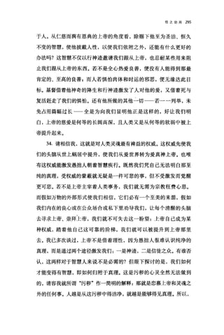 信之功用 295
于人。从仁慈而满有恩典的上帝的角度看，除赐下他至为圣洁、恒久
不变的智慧，使他披戴人性，以便我们依附之外，还能有什么更好的
办法吗?这智慧不仅以行神迹邀请我们跟从上帝，也忍耐某些用来阻
止我们跟从上帝的东西。若不是全心热爱良善，便没有人能得到那最
肯定的、至高的良善 F 而人若惧怕肉体和时运的邪恶，便无缘达此目
标。基督借着他神奇的降生和行神迹激发了人对他的爱，又借着死与
复活赶走了我们的惧怕。还有他所做的其他一切一一若一一列举，未
免占用篇幅过长 全是为向我们显明他正是这样的，好让我们明
白，上帝的慈爱是何等的长阔高深，且人类又是从何等的软弱中被上
帝提升起来。
34. 请相信我，这就是对人类灵魂最有禅益的权威。这权威先使我
们的头脑从世上蜗居中提升，使我们从爱世界转为爱真神上帝。也唯
有这权威能激发愚拙人朝着智慧疾行。既然我们凭自己无法明白那至
纯的真理，受权威的蒙蔽就无疑是一件可悲的事，但不受激发而觉醒
更可悲。若不是上帝主宰着人类事务，我们就无需为宗教枉费心思。
而假如万物的外部形式使我们相信，它们必有一个至美的来源，假如
我们内在的良心或在公众场合或私下里劝导我们，让每个清醒的头脑
去寻求上帝、崇拜上帝，我们就不可失去这一盼望:上帝自己成为某
种权威，踏着他自己这可靠的阶梯，我们就可以被提升到上帝那里
去。我已多次谈过，上帝不是借着理性，因为愚拙人很难认识纯净的
真理，而是通过两个途径激发我们:一是神迹，二是信徒之众。有谁否
认，这两样对于智慧人来说不是必需的?但眼下探讨的是，我们如何
才能变得有智慧，即如何归附于真理。这是污秽的心灵全然无法做到
的，请容我就所谓"污秽"作一简明的解释:那就是恋慕上帝和灵魂之
外的任何事。人越是从这污秽中得洁净，就越是能够得见真理。所以，
 