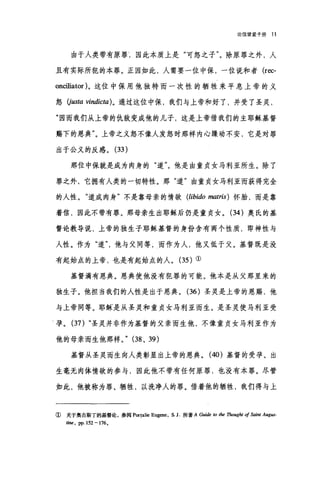 论信望爱手册 11
由于人类带有原罪L 因此本质上是"可怒之子"。除原罪之外，人
且有实际所犯的本罪。正因如此，人需要一位中保，一位说和者 (rec­
onciliator) 。这位中保用他独特而一次性的牺牲来平息上帝的义
怒。-ωtα vindicta)。通过这位中保，我们与上帝和好了，并受了圣灵，
"国而我们从上帝的仇敌变成他的儿子，这是上帝借我们的主耶稣基督
赐下的恩典"。上帝之义怒不像人发怒时那样内心躁动不安，它是对罪
出于公义的反感。 (33 )
那位中保就是成为肉身的"道"。他是由童贞女马利亚所生。除了
罪之外，它拥有人类的一切特性。那"道"由童贞女马利亚而获得完全
的人性。"道成肉身"不是靠母亲的情欲 (libido matris) 怀胎，而是靠
着信，因此不带有罪。那母亲生出耶稣后仍是童贞女。 (34 )奥氏的基
督论教导说，上帝的独生子耶稣基督的身份含有两个性质，即神性与
人性。作为"道他与父同等，而作为人，他又低于父。基督既是没
有起始点的上帝，也是有起始点的人。 (35 )①
基督满有恩典。恩典使他没有犯罪的可能。他本是从父那里来的
独生子。他担当我们的人性是出于恩典。 (36) 圣灵是上帝的恩赐，他
与上帝同等。耶稣、是从圣灵和童贞女马利亚而生。是圣灵使马利亚受
I 孕。 (37) "圣灵并非作为基督的父亲而生他，不像童贞女马利亚作为
他的母亲而生他那样。" (38 、 39)
基督从圣灵而生向人类彰显出上帝的恩典。 (40) 基督的受孕、出
生毫无肉体情欲的参与，因此他不带有任何原罪，也没有本罪。尽管
如此，他被称为罪、牺牲，以洗净人的罪。借着他的牺牲，我们得与上
① 关于奥古斯丁的基督论，参阅 P町alie Eugene, S. J 所著 A Guide 阳，加 Thought of Saint Augus-
tí，时， pp. 152 - 176 。
 