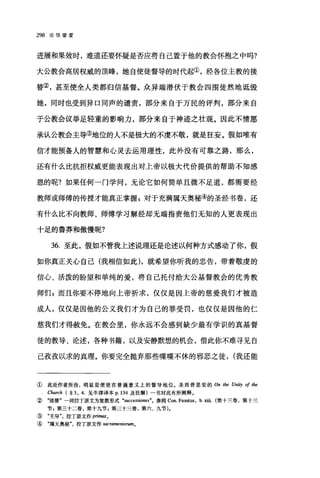 298 论信望爱
进展和果效时，难道还要怀疑是否应将自己置于他的教会怀抱之中吗?
大公教会高居权威的顶峰，她自使徒督导的时代起①，经各位主教的接
替②，甚至使全人类都归信基督。众异端潜伏于教会四围徒然地诋毁
她，同时也受到异口同声的谴责，部分来自于万民的评判，部分来自
于公教会议举足轻重的影响力，部分来自于神迹之壮观。因此不情愿
承认公教会主导③地位的人不是极大的不虔不敬，就是狂妄。假如唯有
信才能预备人的智慧和心灵去运用理性，此外没有可靠之路，那么，
还有什么比抗拒权威更能表现出对上帝以极大代价提供的帮助不知感
恩的呢?如果任何一门学问，无论它如何简单且微不足道，都需要经
教师或师傅的传授才能真正掌握 g 对于充满属天奥秘④的圣经书卷，还
有什么比不向教师、师傅学习解经却无端指责他们无知的人更表现出
十足的鲁莽和傲慢昵?
36. 至此，假如不管我上述说理还是论述以何种方式感动了你，假
如你真正关心自己(我相信如此)，就希望你昕我的忠告，带着敬虔的
信心、活泼的盼望和单纯的爱，将自己托付给大公基督教会的优秀教
师们，而且你要不停地向上帝祈求，仅仅是因上帝的慈爱我们才被造
成人，仅仅是因他的公义我们才为自己的罪受罚，也仅仅是因他的仁
慈我们才得赦免。在教会里，你永远不会感到缺少最有学识的真基督
徒的教导、论述，各种书籍，以及安静默想的机会，借此你不难寻见自
己孜孜以求的真理。你要完全抛弃那些喋喋不休的邪恶之徒， (我还能
①此处作者所指，明显是使徒在普遍意义上的督导地位。圣西普里安的 On the Uni.吵。if the
Church ( ~ 3, 4. 见牛津译本 p.134 及注解)一书对此有所阐释。
② "接替"一词拉丁原文为复数形式 "successiones"。参阅 Con. Faustus, b. xiii. (第十三卷，第十三
节 B 第三十二卷，第十九节 g 第二十三卷，第六、九节).
③ "主导拉丁原文作 pnm剧。
④ "属天奥秘拉丁原文作 sacramentorum 0
 